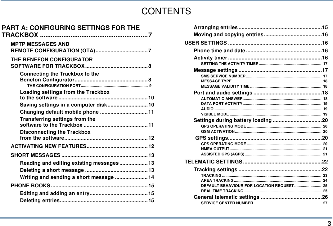  3CONTENTSPART A: CONFIGURING SETTINGS FOR THE TRACKBOX ............................................................7MPTP MESSAGES AND REMOTE CONFIGURATION (OTA)...................................7THE BENEFON CONFIGURATOR SOFTWARE FOR TRACKBOX..........................................8Connecting the Trackbox to theBenefon Configurator.................................................8THE CONFIGURATION PORT.............................................................. 9Loading settings from the Trackboxto the software............................................................10Saving settings in a computer disk...........................10Changing default mobile phone ................................11Transferring settings from thesoftware to the Trackbox ...........................................11Disconnecting the Trackbox from the software........................................................12ACTIVATING NEW FEATURES.........................................12SHORT MESSAGES ..........................................................13Reading and editing existing messages...................13Deleting a short message ..........................................13Writing and sending a short message ......................14PHONE BOOKS.................................................................15Editing and adding an entry.......................................15Deleting entries...........................................................15Arranging entries........................................................15Moving and copying entries.......................................16USER SETTINGS ...............................................................16Phone time and date...................................................16Activity timer...............................................................16SETTING THE ACTIVITY TIMER..........................................................  17Message settings ........................................................17SMS SERVICE NUMBER......................................................................  17MESSAGE TYPE...................................................................................  18MESSAGE VALIDITY TIME ..................................................................  18Port and audio settings ..............................................18AUTOMATIC ANSWER.........................................................................  18DATA PORT ACTIVITY.........................................................................  19AUDIO....................................................................................................  19VISIBLE MODE .....................................................................................  19Settings during battery loading .................................20GPS OPERATING MODE .....................................................................  20GSM ACTIVATION................................................................................  20 GPS settings...............................................................20GPS OPERATING MODE .....................................................................  20NMEA OUTPUT.....................................................................................  21ASSISTED GPS (AGPS).......................................................................  21TELEMATIC SETTINGS.....................................................22Tracking settings ........................................................22TRACKING ............................................................................................  23AREA TRACKING.................................................................................  24DEFAULT BEHAVIOUR FOR LOCATION REQUEST.........................  25REAL TIME TRACKING........................................................................  25General telematic settings .........................................26SERVICE CENTER NUMBER...............................................................  27