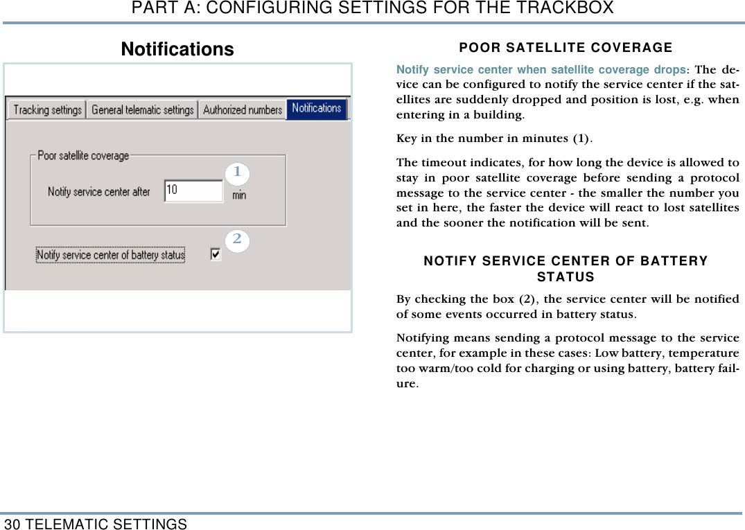 PART A: CONFIGURING SETTINGS FOR THE TRACKBOX30 TELEMATIC SETTINGSNotifications POOR SATELLITE COVERAGE Notify service center when satellite coverage drops: The de-vice can be configured to notify the service center if the sat-ellites are suddenly dropped and position is lost, e.g. whenentering in a building. Key in the number in minutes (1). The timeout indicates, for how long the device is allowed tostay in poor satellite coverage before sending a protocolmessage to the service center - the smaller the number youset in here, the faster the device will react to lost satellitesand the sooner the notification will be sent. NOTIFY SERVICE CENTER OF BATTERY STATUS By checking the box (2), the service center will be notifiedof some events occurred in battery status. Notifying means sending a protocol message to the servicecenter, for example in these cases: Low battery, temperaturetoo warm/too cold for charging or using battery, battery fail-ure.  12