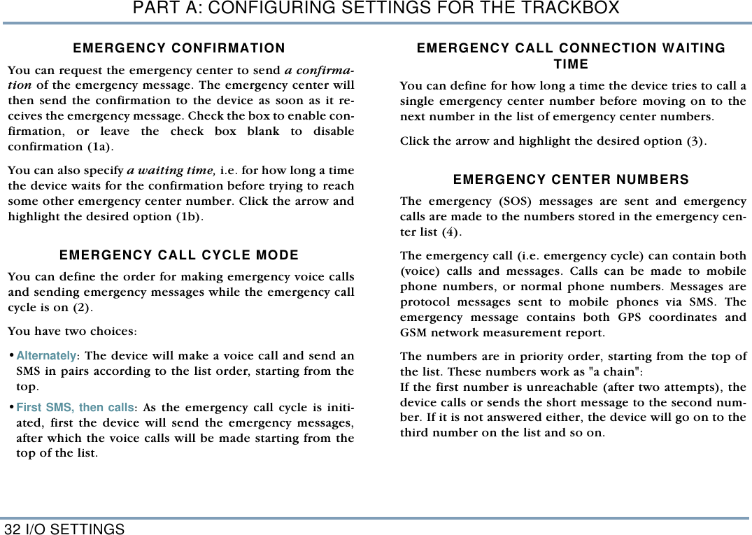PART A: CONFIGURING SETTINGS FOR THE TRACKBOX32 I/O SETTINGSEMERGENCY CONFIRMATIONYou can request the emergency center to send a confirma-tion of the emergency message. The emergency center willthen send the confirmation to the device as soon as it re-ceives the emergency message. Check the box to enable con-firmation, or leave the check box blank to disableconfirmation (1a).  You can also specify a waiting time, i.e. for how long a timethe device waits for the confirmation before trying to reachsome other emergency center number. Click the arrow andhighlight the desired option (1b).   EMERGENCY CALL CYCLE MODEYou can define the order for making emergency voice callsand sending emergency messages while the emergency callcycle is on (2). You have two choices: &bull;Alternately: The device will make a voice call and send anSMS in pairs according to the list order, starting from thetop.  &bull;First SMS, then calls: As the emergency call cycle is initi-ated, first the device will send the emergency messages,after which the voice calls will be made starting from thetop of the list.  EMERGENCY CALL CONNECTION WAITING TIMEYou can define for how long a time the device tries to call asingle emergency center number before moving on to thenext number in the list of emergency center numbers. Click the arrow and highlight the desired option (3).   EMERGENCY CENTER NUMBERS The emergency (SOS) messages are sent and emergencycalls are made to the numbers stored in the emergency cen-ter list (4). The emergency call (i.e. emergency cycle) can contain both(voice) calls and messages. Calls can be made to mobilephone numbers, or normal phone numbers. Messages areprotocol messages sent to mobile phones via SMS. Theemergency message contains both GPS coordinates andGSM network measurement report. The numbers are in priority order, starting from the top ofthe list. These numbers work as "a chain": If the first number is unreachable (after two attempts), thedevice calls or sends the short message to the second num-ber. If it is not answered either, the device will go on to thethird number on the list and so on. 
