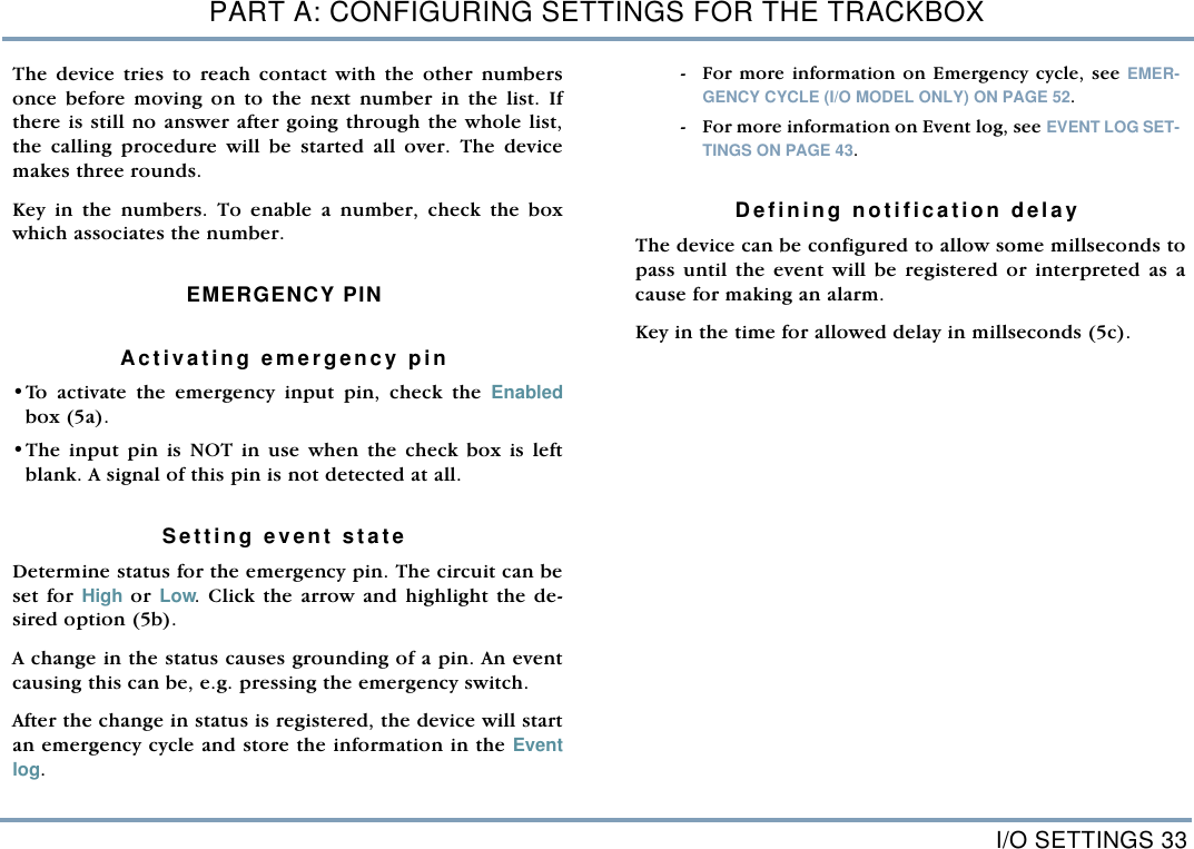 I/O SETTINGS 33PART A: CONFIGURING SETTINGS FOR THE TRACKBOXThe device tries to reach contact with the other numbersonce before moving on to the next number in the list. Ifthere is still no answer after going through the whole list,the calling procedure will be started all over. The devicemakes three rounds.Key in the numbers. To enable a number, check the boxwhich associates the number.  EMERGENCY PIN Activating emergency pin&bull;To activate the emergency input pin, check the Enabledbox (5a). &bull;The input pin is NOT in use when the check box is leftblank. A signal of this pin is not detected at all.    Setting event state   Determine status for the emergency pin. The circuit can beset for High or Low. Click the arrow and highlight the de-sired option (5b). A change in the status causes grounding of a pin. An eventcausing this can be, e.g. pressing the emergency switch. After the change in status is registered, the device will startan emergency cycle and store the information in the Eventlog.  - For more information on Emergency cycle, see EMER-GENCY CYCLE (I/O MODEL ONLY) ON PAGE 52.  - For more information on Event log, see EVENT LOG SET-TINGS ON PAGE 43. Defining notification delay The device can be configured to allow some millseconds topass until the event will be registered or interpreted as acause for making an alarm. Key in the time for allowed delay in millseconds (5c).  
