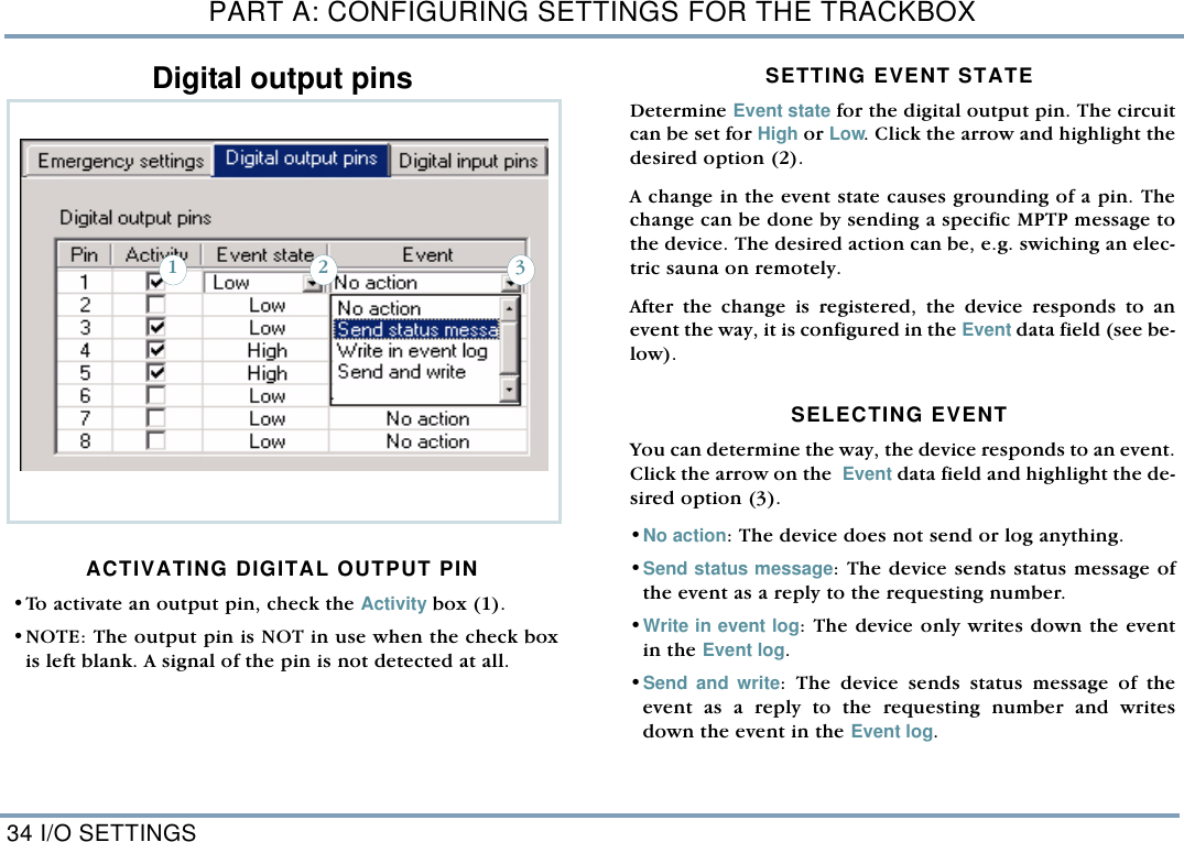 PART A: CONFIGURING SETTINGS FOR THE TRACKBOX34 I/O SETTINGSDigital output pinsACTIVATING DIGITAL OUTPUT PIN &bull;To activate an output pin, check the Activity box (1). &bull;NOTE: The output pin is NOT in use when the check boxis left blank. A signal of the pin is not detected at all. SETTING EVENT STATE  Determine Event state for the digital output pin. The circuitcan be set for High or Low. Click the arrow and highlight thedesired option (2). A change in the event state causes grounding of a pin. Thechange can be done by sending a specific MPTP message tothe device. The desired action can be, e.g. swiching an elec-tric sauna on remotely. After the change is registered, the device responds to anevent the way, it is configured in the Event data field (see be-low).  SELECTING EVENT You can determine the way, the device responds to an event.Click the arrow on the  Event data field and highlight the de-sired option (3). &bull;No action: The device does not send or log anything. &bull;Send status message: The device sends status message ofthe event as a reply to the requesting number. &bull;Write in event log: The device only writes down the eventin the Event log.  &bull;Send and write: The device sends status message of theevent as a reply to the requesting number and writesdown the event in the Event log.  321