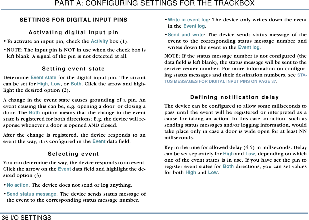 PART A: CONFIGURING SETTINGS FOR THE TRACKBOX36 I/O SETTINGSSETTINGS FOR DIGITAL INPUT PINSActivating digital input pin&bull;To activate an input pin, check the Activity box (1). &bull;NOTE: The input pin is NOT in use when the check box isleft blank. A signal of the pin is not detected at all. Setting event state  Determine Event state for the digital input pin. The circuitcan be set for High, Low, or Both. Click the arrow and high-light the desired option (2). A change in the event state causes grounding of a pin. Anevent causing this can be, e.g. opening a door, or closing adoor. The Both option means that the change in the eventstate is registered for both directions: E.g. the device will re-sponse whenever a door is opened AND closed. After the change is registered, the device responds to anevent the way, it is configured in the Event data field.  Selecting event You can determine the way, the device responds to an event.Click the arrow on the Event data field and highlight the de-sired option (3). &bull;No action: The device does not send or log anything. &bull;Send status message: The device sends status message ofthe event to the corresponding status message number.  &bull;Write in event log: The device only writes down the eventin the Event log.  &bull;Send and write: The device sends status message of theevent to the corresponding status message number andwrites down the event in the Event log.  NOTE: If the status message number is not configured (thedata field is left blank), the status message will be sent to theservice center number. For more information on configur-ing status messages and their destination numbers, see STA-TUS MESSAGES FOR DIGITAL INPUT PINS ON PAGE 37.   Defining notification delay The device can be configured to allow some millseconds topass until the event will be registered or interpreted as acause for taking an action. In this case an action, such assending status messages and/or logging information, wouldtake place only in case a door is wide open for at least NNmillseconds.  Key in the time for allowed delay (4,5) in millseconds. Delaycan be set separately for High and Low, depending on whichone of the event states is in use. If you have set the pin toregister event states for Both directions, you can set valuesfor both High and Low. 