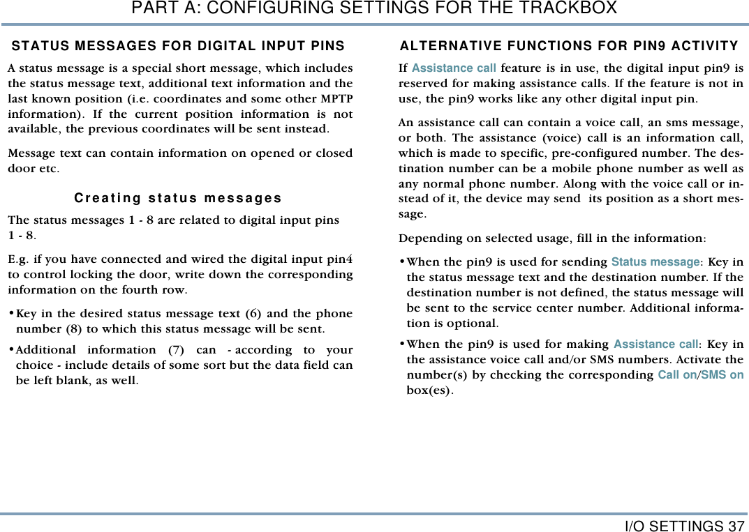 I/O SETTINGS 37PART A: CONFIGURING SETTINGS FOR THE TRACKBOXSTATUS MESSAGES FOR DIGITAL INPUT PINSA status message is a special short message, which includesthe status message text, additional text information and thelast known position (i.e. coordinates and some other MPTPinformation). If the current position information is notavailable, the previous coordinates will be sent instead. Message text can contain information on opened or closeddoor etc.    Creating status messagesThe status messages 1 - 8 are related to digital input pins 1 - 8. E.g. if you have connected and wired the digital input pin4to control locking the door, write down the correspondinginformation on the fourth row. &bull;Key in the desired status message text (6) and the phonenumber (8) to which this status message will be sent. &bull;Additional information (7) can - according to yourchoice - include details of some sort but the data field canbe left blank, as well. ALTERNATIVE FUNCTIONS FOR PIN9 ACTIVITYIf Assistance call feature is in use, the digital input pin9 isreserved for making assistance calls. If the feature is not inuse, the pin9 works like any other digital input pin. An assistance call can contain a voice call, an sms message,or both. The assistance (voice) call is an information call,which is made to specific, pre-configured number. The des-tination number can be a mobile phone number as well asany normal phone number. Along with the voice call or in-stead of it, the device may send  its position as a short mes-sage.  Depending on selected usage, fill in the information: &bull;When the pin9 is used for sending Status message: Key inthe status message text and the destination number. If thedestination number is not defined, the status message willbe sent to the service center number. Additional informa-tion is optional.  &bull;When the pin9 is used for making Assistance call: Key inthe assistance voice call and/or SMS numbers. Activate thenumber(s) by checking the corresponding Call on/SMS onbox(es). 