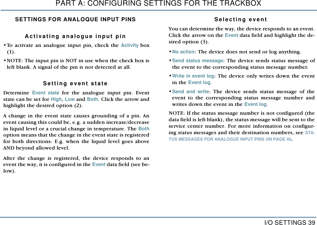 I/O SETTINGS 39PART A: CONFIGURING SETTINGS FOR THE TRACKBOXSETTINGS FOR ANALOQUE INPUT PINSActivating analogue input pin&bull;To activate an analogue input pin, check the Activity box(1). &bull;NOTE: The input pin is NOT in use when the check box isleft blank. A signal of the pin is not detected at all.   Setting event state  Determine  Event state for the analogue input pin. Eventstate can be set for High, Low and Both. Click the arrow andhighlight the desired option (2). A change in the event state causes grounding of a pin. Anevent causing this could be, e.g. a sudden increase/decreasein liquid level or a crucial change in temperature. The Bothoption means that the change in the event state is registeredfor both directions: E.g. when the liquid level goes aboveAND beyond allowed level. After the change is registered, the device responds to anevent the way, it is configured in the Event data field (see be-low).  Selecting event You can determine the way, the device responds to an event.Click the arrow on the Event data field and highlight the de-sired option (3). &bull;No action: The device does not send or log anything. &bull;Send status message: The device sends status message ofthe event to the corresponding status message number. &bull;Write in event log: The device only writes down the eventin the Event log. &bull;Send and write: The device sends status message of theevent to the corresponding status message number andwrites down the event in the Event log.  NOTE: If the status message number is not configured (thedata field is left blank), the status message will be sent to theservice center number. For more information on configur-ing status messages and their destination numbers, see STA-TUS MESSAGES FOR ANALOGUE INPUT PINS ON PAGE 40.   