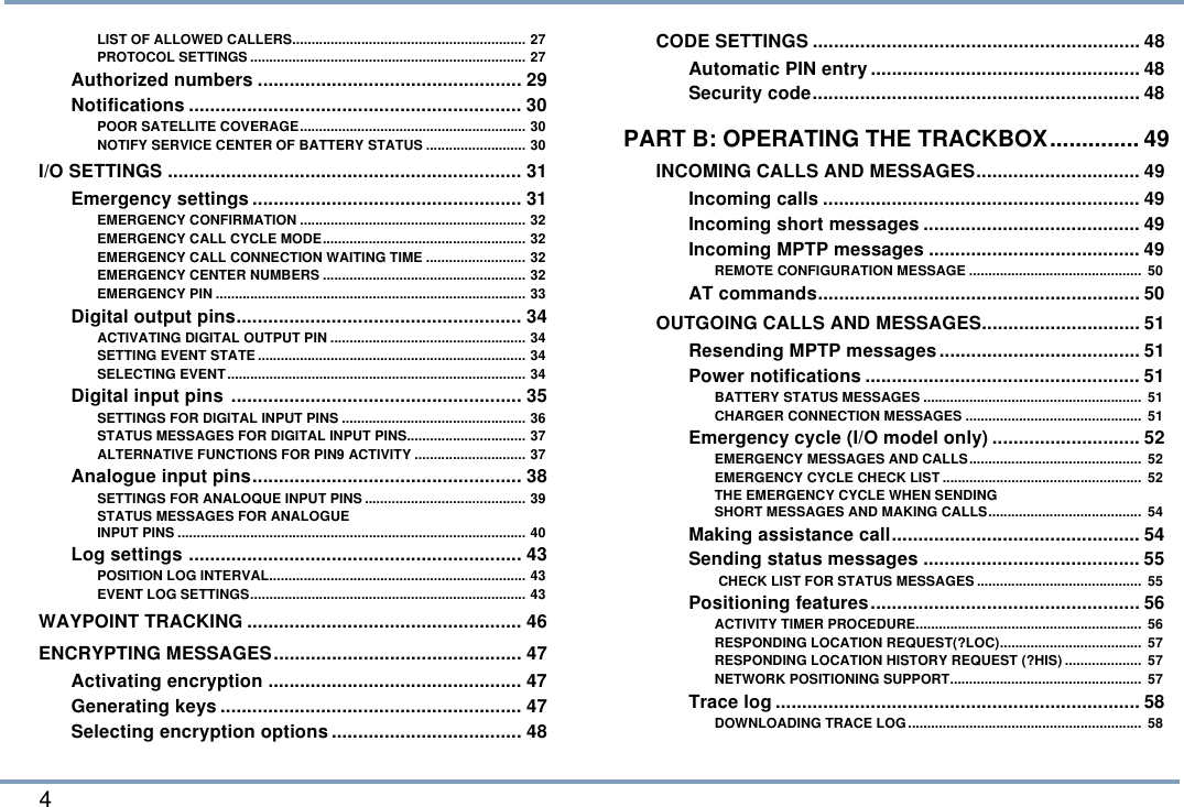 4 LIST OF ALLOWED CALLERS............................................................. 27PROTOCOL SETTINGS ........................................................................ 27Authorized numbers .................................................. 29Notifications ............................................................... 30POOR SATELLITE COVERAGE........................................................... 30NOTIFY SERVICE CENTER OF BATTERY STATUS .......................... 30I/O SETTINGS ................................................................... 31Emergency settings ................................................... 31EMERGENCY CONFIRMATION ........................................................... 32EMERGENCY CALL CYCLE MODE..................................................... 32EMERGENCY CALL CONNECTION WAITING TIME .......................... 32EMERGENCY CENTER NUMBERS ..................................................... 32EMERGENCY PIN ................................................................................. 33Digital output pins...................................................... 34ACTIVATING DIGITAL OUTPUT PIN ................................................... 34SETTING EVENT STATE ...................................................................... 34SELECTING EVENT.............................................................................. 34Digital input pins ....................................................... 35SETTINGS FOR DIGITAL INPUT PINS ................................................ 36STATUS MESSAGES FOR DIGITAL INPUT PINS............................... 37ALTERNATIVE FUNCTIONS FOR PIN9 ACTIVITY ............................. 37Analogue input pins................................................... 38SETTINGS FOR ANALOQUE INPUT PINS .......................................... 39STATUS MESSAGES FOR ANALOGUEINPUT PINS ........................................................................................... 40Log settings ............................................................... 43POSITION LOG INTERVAL................................................................... 43EVENT LOG SETTINGS........................................................................ 43WAYPOINT TRACKING .................................................... 46ENCRYPTING MESSAGES............................................... 47Activating encryption ................................................ 47Generating keys ......................................................... 47Selecting encryption options.................................... 48CODE SETTINGS .............................................................. 48Automatic PIN entry ................................................... 48Security code.............................................................. 48PART B: OPERATING THE TRACKBOX.............. 49INCOMING CALLS AND MESSAGES............................... 49Incoming calls ............................................................ 49Incoming short messages ......................................... 49Incoming MPTP messages ........................................ 49REMOTE CONFIGURATION MESSAGE .............................................  50AT commands............................................................. 50OUTGOING CALLS AND MESSAGES.............................. 51Resending MPTP messages...................................... 51Power notifications .................................................... 51BATTERY STATUS MESSAGES .........................................................  51CHARGER CONNECTION MESSAGES ..............................................  51Emergency cycle (I/O model only) ............................ 52EMERGENCY MESSAGES AND CALLS.............................................  52EMERGENCY CYCLE CHECK LIST ....................................................  52THE EMERGENCY CYCLE WHEN SENDINGSHORT MESSAGES AND MAKING CALLS........................................  54Making assistance call............................................... 54Sending status messages ......................................... 55 CHECK LIST FOR STATUS MESSAGES ...........................................  55Positioning features................................................... 56ACTIVITY TIMER PROCEDURE...........................................................  56RESPONDING LOCATION REQUEST(?LOC).....................................  57RESPONDING LOCATION HISTORY REQUEST (?HIS) ....................  57NETWORK POSITIONING SUPPORT..................................................  57Trace log ..................................................................... 58DOWNLOADING TRACE LOG.............................................................  58