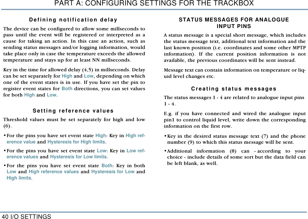 PART A: CONFIGURING SETTINGS FOR THE TRACKBOX40 I/O SETTINGSDefining notification delay The device can be configured to allow some millseconds topass until the event will be registered or interpreted as acause for taking an action. In this case an action, such assending status messages and/or logging information, wouldtake place only in case the temperature exceeds the allowedtemperature and stays up for at least NN millseconds.  Key in the time for allowed delay (4,5) in millseconds. Delaycan be set separately for High and Low, depending on whichone of the event states is in use. If you have set the pin toregister event states for Both directions, you can set valuesfor both High and Low.   Setting reference values Threshold values must be set separately for high and low(6). &bull;For the pins you have set event state High: Key in High ref-erence value and Hysteresis for High limits.  &bull;For the pins you have set event state Low: Key in Low ref-erence values and Hysteresis for Low limits. &bull;For the pins you have set event state Both: Key in bothLow and High reference values and Hysteresis for Low andHigh limits. STATUS MESSAGES FOR ANALOGUEINPUT PINSA status message is a special short message, which includesthe status message text, additional text information and thelast known position (i.e. coordinates and some other MPTPinformation). If the current position information is notavailable, the previous coordinates will be sent instead. Message text can contain information on temperature or liq-uid level changes etc.    Creating status messagesThe status messages 1 - 4 are related to analogue input pins 1 - 4. E.g. if you have connected and wired the analogue inputpin1 to control liquid level, write down the correspondinginformation on the first row. &bull;Key in the desired status message text (7) and the phonenumber (9) to which this status message will be sent. &bull;Additional information (8) can - according to yourchoice - include details of some sort but the data field canbe left blank, as well. 