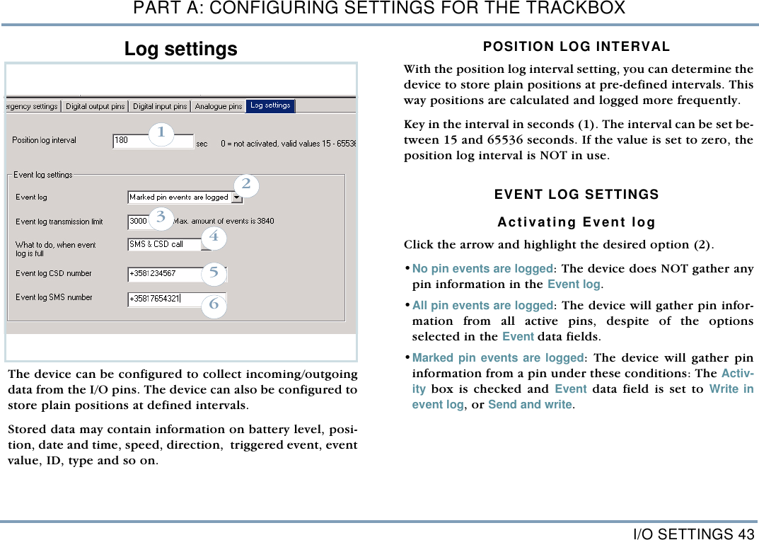 I/O SETTINGS 43PART A: CONFIGURING SETTINGS FOR THE TRACKBOXLog settings The device can be configured to collect incoming/outgoingdata from the I/O pins. The device can also be configured tostore plain positions at defined intervals.  Stored data may contain information on battery level, posi-tion, date and time, speed, direction,  triggered event, eventvalue, ID, type and so on.  POSITION LOG INTERVALWith the position log interval setting, you can determine thedevice to store plain positions at pre-defined intervals. Thisway positions are calculated and logged more frequently.  Key in the interval in seconds (1). The interval can be set be-tween 15 and 65536 seconds. If the value is set to zero, theposition log interval is NOT in use. EVENT LOG SETTINGSActivating Event logClick the arrow and highlight the desired option (2).&bull;No pin events are logged: The device does NOT gather anypin information in the Event log.&bull;All pin events are logged: The device will gather pin infor-mation from all active pins, despite of the optionsselected in the Event data fields. &bull;Marked pin events are logged: The device will gather pininformation from a pin under these conditions: The Activ-ity box is checked and Event data field is set to Write inevent log, or Send and write.   123456