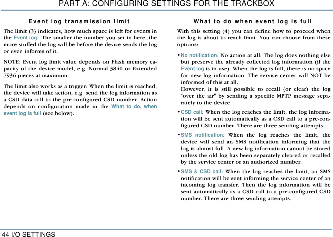 PART A: CONFIGURING SETTINGS FOR THE TRACKBOX44 I/O SETTINGSEvent log transmission limitThe limit (3) indicates, how much space is left for events inthe Event log.  The smaller the number you set in here, themore stuffed the log will be before the device sends the logor even informs of it.NOTE: Event log limit value depends on Flash memory ca-pacity of the device model, e.g. Normal 3840 or Extended7936 pieces at maximum.     The limit also works as a trigger: When the limit is reached,the device will take action, e.g. send the log information asa CSD data call to the pre-configured CSD number. Actiondepends on configuration made in the What to do, whenevent log is full (see below). What to do when event log is fullWith this setting (4) you can define how to proceed whenthe log is about to reach limit. You can choose from theseoptions: &bull;No notification: No action at all. The log does nothing elsebut preserve the already collected log information (if theEvent log is in use). When the log is full, there is no spacefor new log information. The service center will NOT beinformed of this at all. However, it is still possible to recall (or clear) the log"over the air" by sending a specific MPTP message sepa-rately to the device.        &bull;CSD call: When the log reaches the limit, the log informa-tion will be sent automatically as a CSD call to a pre-con-figured CSD number. There are three sending attempts.   &bull;SMS notification: When the log reaches the limit, thedevice will send an SMS notification informing that thelog is almost full. A new log information cannot be storedunless the old log has been separately cleared or recalledby the service center or an authorized number.    &bull;SMS &amp; CSD call: When the log reaches the limit, an SMSnotification will be sent informing the service center of anincoming log transfer. Then the log information will besent automatically as a CSD call to a pre-configured CSDnumber. There are three sending attempts. 
