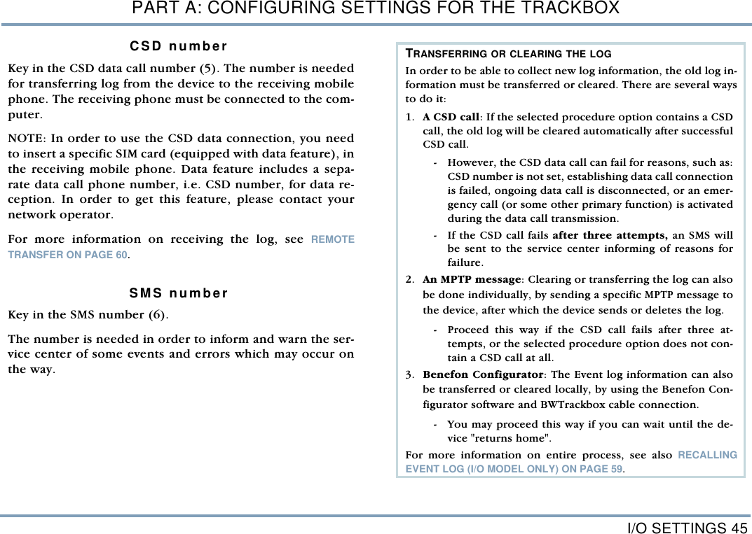 I/O SETTINGS 45PART A: CONFIGURING SETTINGS FOR THE TRACKBOXCSD numberKey in the CSD data call number (5). The number is neededfor transferring log from the device to the receiving mobilephone. The receiving phone must be connected to the com-puter.NOTE: In order to use the CSD data connection, you needto insert a specific SIM card (equipped with data feature), inthe receiving mobile phone. Data feature includes a sepa-rate data call phone number, i.e. CSD number, for data re-ception. In order to get this feature, please contact yournetwork operator.  For more information on receiving the log, see REMOTETRANSFER ON PAGE 60. SMS numberKey in the SMS number (6). The number is needed in order to inform and warn the ser-vice center of some events and errors which may occur onthe way.TRANSFERRING OR CLEARING THE LOGIn order to be able to collect new log information, the old log in-formation must be transferred or cleared. There are several waysto do it:   1. A CSD call: If the selected procedure option contains a CSDcall, the old log will be cleared automatically after successfulCSD call.  - However, the CSD data call can fail for reasons, such as:CSD number is not set, establishing data call connectionis failed, ongoing data call is disconnected, or an emer-gency call (or some other primary function) is activatedduring the data call transmission.    - If the CSD call fails after three attempts, an SMS willbe sent to the service center informing of reasons forfailure.         2. An MPTP message: Clearing or transferring the log can alsobe done individually, by sending a specific MPTP message tothe device, after which the device sends or deletes the log. - Proceed this way if the CSD call fails after three at-tempts, or the selected procedure option does not con-tain a CSD call at all.  3. Benefon Configurator: The Event log information can alsobe transferred or cleared locally, by using the Benefon Con-figurator software and BWTrackbox cable connection. - You may proceed this way if you can wait until the de-vice "returns home".   For more information on entire process, see also RECALLINGEVENT LOG (I/O MODEL ONLY) ON PAGE 59.
