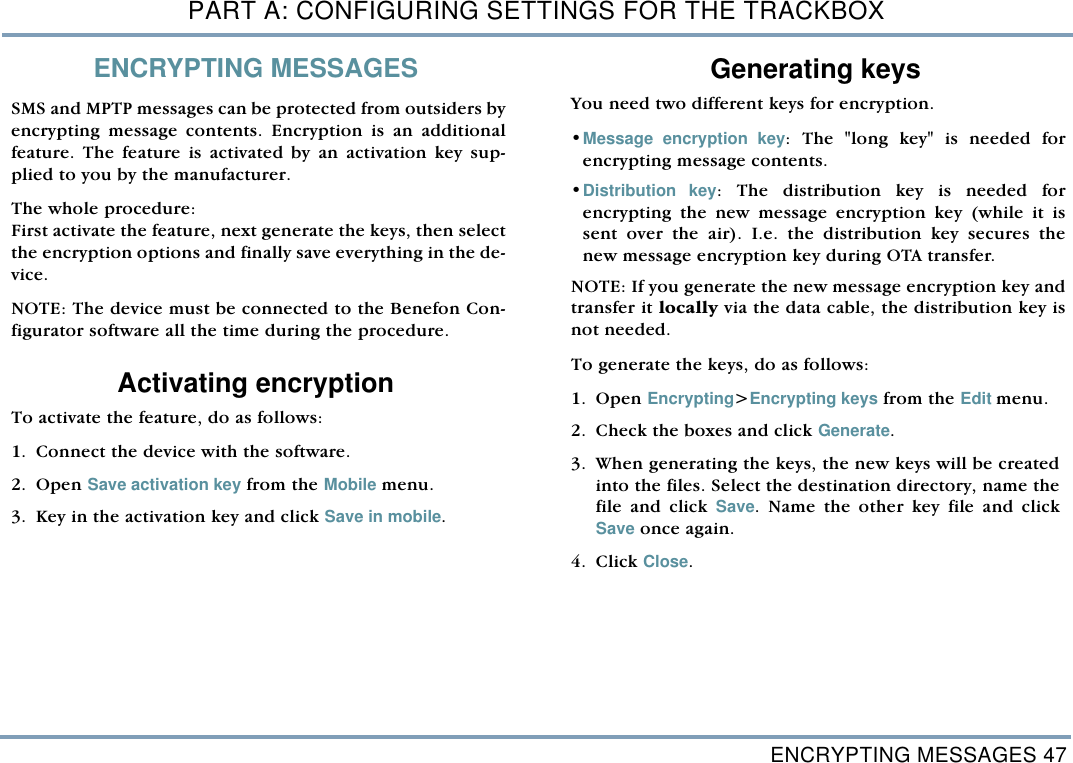 ENCRYPTING MESSAGES 47PART A: CONFIGURING SETTINGS FOR THE TRACKBOXENCRYPTING MESSAGESSMS and MPTP messages can be protected from outsiders byencrypting message contents. Encryption is an additionalfeature. The feature is activated by an activation key sup-plied to you by the manufacturer.  The whole procedure: First activate the feature, next generate the keys, then selectthe encryption options and finally save everything in the de-vice.NOTE: The device must be connected to the Benefon Con-figurator software all the time during the procedure.  Activating encryption To activate the feature, do as follows:    1. Connect the device with the software.2. Open Save activation key from the Mobile menu. 3. Key in the activation key and click Save in mobile.  Generating keysYou need two different keys for encryption. &bull;Message encryption key: The "long key" is needed forencrypting message contents.    &bull;Distribution key: The distribution key is needed forencrypting the new message encryption key (while it issent over the air). I.e. the distribution key secures thenew message encryption key during OTA transfer.NOTE: If you generate the new message encryption key andtransfer it locally via the data cable, the distribution key isnot needed.  To generate the keys, do as follows: 1. Open Encrypting>Encrypting keys from the Edit menu.  2. Check the boxes and click Generate.3. When generating the keys, the new keys will be createdinto the files. Select the destination directory, name thefile and click Save. Name the other key file and clickSave once again. 4. Click Close. 
