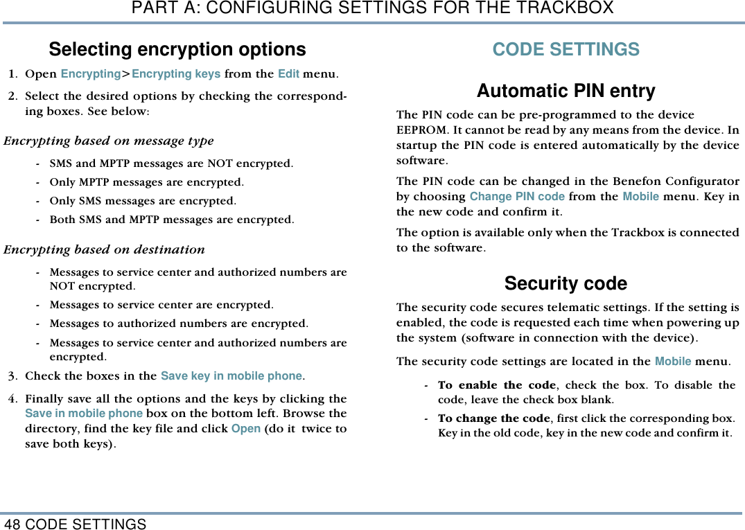 PART A: CONFIGURING SETTINGS FOR THE TRACKBOX48 CODE SETTINGSSelecting encryption options1. Open Encrypting>Encrypting keys from the Edit menu.  2. Select the desired options by checking the correspond-ing boxes. See below:Encrypting based on message type  - SMS and MPTP messages are NOT encrypted. - Only MPTP messages are encrypted.  - Only SMS messages are encrypted.  - Both SMS and MPTP messages are encrypted. Encrypting based on destination  - Messages to service center and authorized numbers areNOT encrypted.  - Messages to service center are encrypted. - Messages to authorized numbers are encrypted.  - Messages to service center and authorized numbers areencrypted. 3. Check the boxes in the Save key in mobile phone. 4. Finally save all the options and the keys by clicking theSave in mobile phone box on the bottom left. Browse thedirectory, find the key file and click Open (do it  twice tosave both keys).    CODE SETTINGSAutomatic PIN entryThe PIN code can be pre-programmed to the device EEPROM. It cannot be read by any means from the device. Instartup the PIN code is entered automatically by the devicesoftware. The PIN code can be changed in the Benefon Configuratorby choosing Change PIN code from the Mobile menu. Key inthe new code and confirm it.The option is available only when the Trackbox is connectedto the software.Security code The security code secures telematic settings. If the setting isenabled, the code is requested each time when powering upthe system (software in connection with the device).  The security code settings are located in the Mobile menu.  - To enable the code, check the box. To disable thecode, leave the check box blank.  - To change the code, first click the corresponding box.Key in the old code, key in the new code and confirm it. 