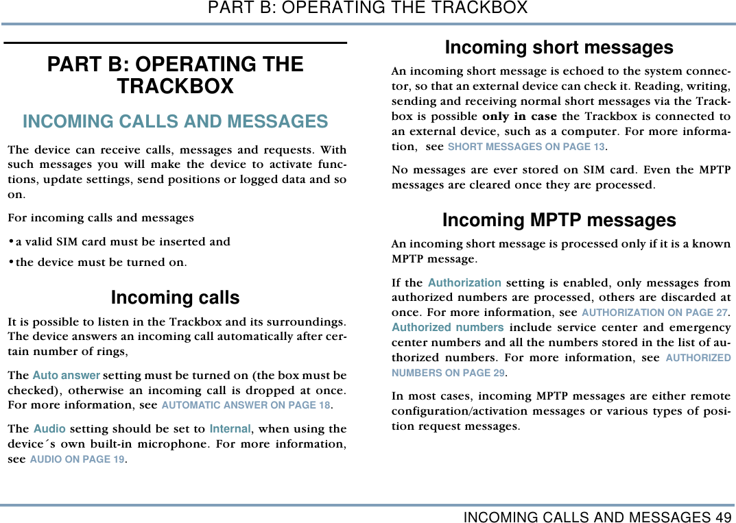 INCOMING CALLS AND MESSAGES 49PART B: OPERATING THE TRACKBOXPART B: OPERATING THE TRACKBOX INCOMING CALLS AND MESSAGESThe device can receive calls, messages and requests. Withsuch messages you will make the device to activate func-tions, update settings, send positions or logged data and soon.       For incoming calls and messages &bull;a valid SIM card must be inserted and  &bull;the device must be turned on.Incoming callsIt is possible to listen in the Trackbox and its surroundings.The device answers an incoming call automatically after cer-tain number of rings, The Auto answer setting must be turned on (the box must bechecked), otherwise an incoming call is dropped at once.For more information, see AUTOMATIC ANSWER ON PAGE 18.  The Audio setting should be set to Internal, when using thedevice&acute;s own built-in microphone. For more information,see AUDIO ON PAGE 19. Incoming short messagesAn incoming short message is echoed to the system connec-tor, so that an external device can check it. Reading, writing,sending and receiving normal short messages via the Track-box is possible only in case the Trackbox is connected toan external device, such as a computer. For more informa-tion,  see SHORT MESSAGES ON PAGE 13. No messages are ever stored on SIM card. Even the MPTPmessages are cleared once they are processed.    Incoming MPTP messagesAn incoming short message is processed only if it is a knownMPTP message. If the Authorization setting is enabled, only messages fromauthorized numbers are processed, others are discarded atonce. For more information, see AUTHORIZATION ON PAGE 27.Authorized numbers include service center and emergencycenter numbers and all the numbers stored in the list of au-thorized numbers. For more information, see AUTHORIZEDNUMBERS ON PAGE 29. In most cases, incoming MPTP messages are either remoteconfiguration/activation messages or various types of posi-tion request messages. 