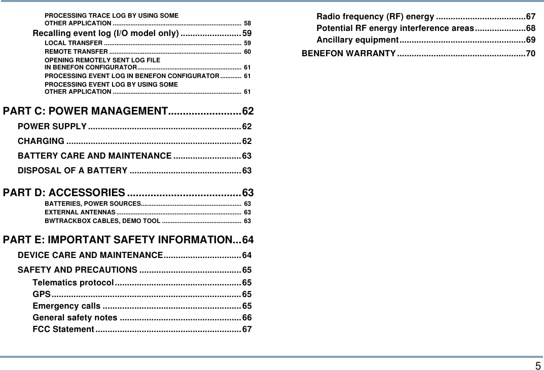  5PROCESSING TRACE LOG BY USING SOMEOTHER APPLICATION ......................................................................... 58Recalling event log (I/O model only) .........................59LOCAL TRANSFER .............................................................................. 59REMOTE TRANSFER ...........................................................................  60OPENING REMOTELY SENT LOG FILEIN BENEFON CONFIGURATOR........................................................... 61PROCESSING EVENT LOG IN BENEFON CONFIGURATOR............ 61PROCESSING EVENT LOG BY USING SOMEOTHER APPLICATION ......................................................................... 61PART C: POWER MANAGEMENT.........................62POWER SUPPLY...............................................................62CHARGING ........................................................................62BATTERY CARE AND MAINTENANCE ............................63DISPOSAL OF A BATTERY ..............................................63PART D: ACCESSORIES .......................................63BATTERIES, POWER SOURCES......................................................... 63EXTERNAL ANTENNAS ....................................................................... 63BWTRACKBOX CABLES, DEMO TOOL ............................................. 63PART E: IMPORTANT SAFETY INFORMATION...64DEVICE CARE AND MAINTENANCE................................64SAFETY AND PRECAUTIONS ..........................................65Telematics protocol....................................................65GPS..............................................................................65Emergency calls .........................................................65General safety notes ..................................................66FCC Statement............................................................67Radio frequency (RF) energy .....................................67Potential RF energy interference areas.....................68Ancillary equipment....................................................69BENEFON WARRANTY .....................................................70