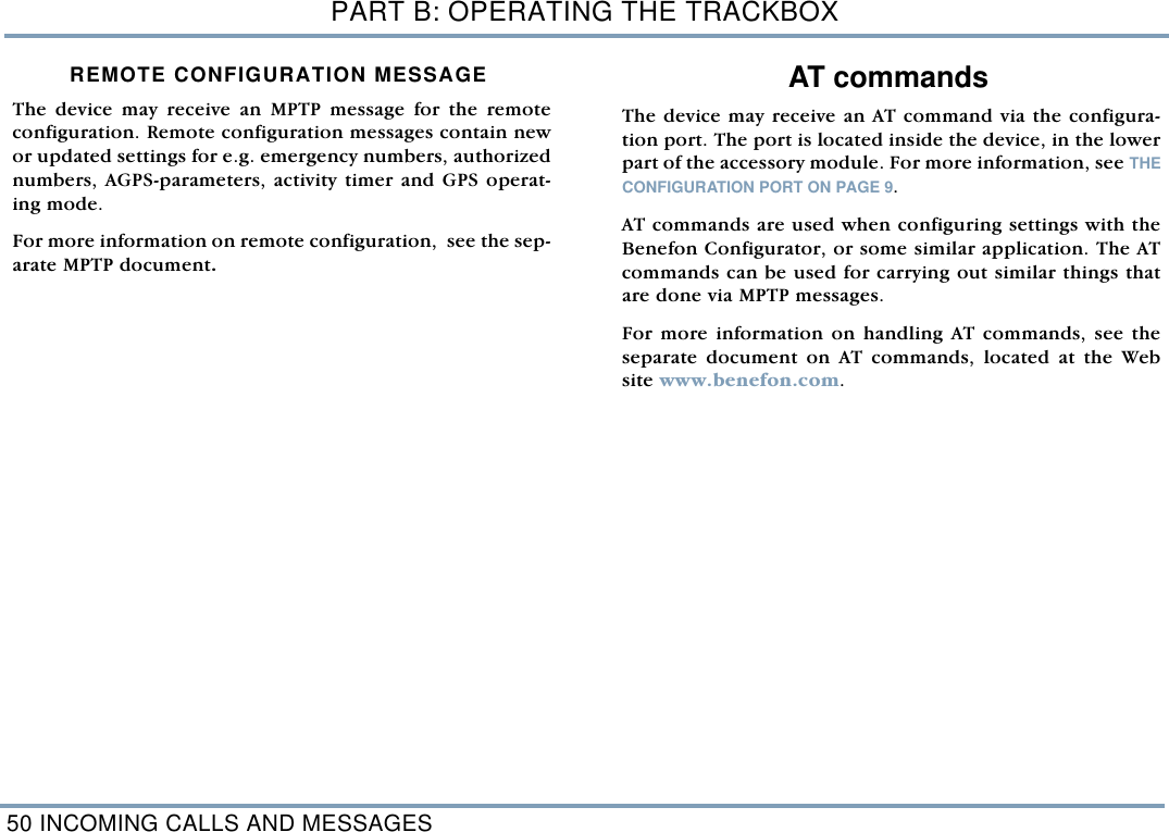 PART B: OPERATING THE TRACKBOX50 INCOMING CALLS AND MESSAGESREMOTE CONFIGURATION MESSAGEThe device may receive an MPTP message for the remoteconfiguration. Remote configuration messages contain newor updated settings for e.g. emergency numbers, authorizednumbers, AGPS-parameters, activity timer and GPS operat-ing mode. For more information on remote configuration,  see the sep-arate MPTP document. AT commandsThe device may receive an AT command via the configura-tion port. The port is located inside the device, in the lowerpart of the accessory module. For more information, see THECONFIGURATION PORT ON PAGE 9.AT commands are used when configuring settings with theBenefon Configurator, or some similar application. The ATcommands can be used for carrying out similar things thatare done via MPTP messages. For more information on handling AT commands, see theseparate document on AT commands, located at the Website www.benefon.com.  