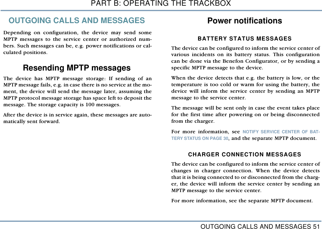 OUTGOING CALLS AND MESSAGES 51PART B: OPERATING THE TRACKBOXOUTGOING CALLS AND MESSAGESDepending on configuration, the device may send someMPTP messages to the service center or authorized num-bers. Such messages can be, e.g. power notifications or cal-culated positions. Resending MPTP messages The device has MPTP message storage: If sending of anMPTP message fails, e.g. in case there is no service at the mo-ment, the device will send the message later, assuming theMPTP protocol message storage has space left to deposit themessage. The storage capacity is 100 messages. After the device is in service again, these messages are auto-matically sent forward. Power notifications BATTERY STATUS MESSAGESThe device can be configured to inform the service center ofvarious incidents on its battery status. This configurationcan be done via the Benefon Configurator, or by sending aspecific MPTP message to the device. When the device detects that e.g. the battery is low, or thetemperature is too cold or warm for using the battery, thedevice will inform the service center by sending an MPTPmessage to the service center. The message will be sent only in case the event takes placefor the first time after powering on or being disconnectedfrom the charger. For more information, see NOTIFY SERVICE CENTER OF BAT-TERY STATUS ON PAGE 30, and the separate MPTP document. CHARGER CONNECTION MESSAGESThe device can be configured to inform the service center ofchanges in charger connection. When the device detectsthat it is being connected to or disconnected from the charg-er, the device will inform the service center by sending anMPTP message to the service center.  For more information, see the separate MPTP document.  