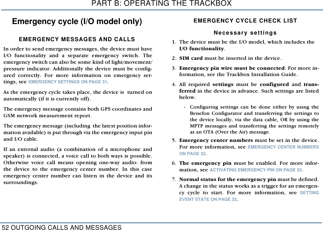 PART B: OPERATING THE TRACKBOX52 OUTGOING CALLS AND MESSAGESEmergency cycle (I/O model only)EMERGENCY MESSAGES AND CALLSIn order to send emergency messages, the device must haveI/O functionality and a separate emergency switch. Theemergency switch can also be some kind of light/movement/pressure indicator. Additionally the device must be config-ured correctly. For more information on emergency set-tings, see EMERGENCY SETTINGS ON PAGE 31.  As the emergency cycle takes place, the device is  turned onautomatically (if it is currently off). The emergency message contains both GPS coordinates andGSM network measurement report.The emergency message (including  the latest position infor-mation available) is put through via the emergency input pinand I/O cable.If an external audio (a combination of a microphone andspeaker) is connected, a voice call to both ways is possible.Otherwise voice call means opening one-way audio: fromthe device to the emergency center number. In this caseemergency center number can listen in the device and itssurroundings.      EMERGENCY CYCLE CHECK LIST  Necessary settings    1. The device must be the I/O model, which includes the I/O functionality.  2. SIM card must be inserted in the device. 3. Emergency pin wire must be connected. For more in-formation, see the Trackbox Installation Guide.   4. All required settings  must be configured and trans-ferred in the device in advance. Such settings are listedbelow.   - Configuring settings can be done either by using theBenefon Configurator and transferring the settings tothe device locally, via the data cable, OR by using theMPTP messages and transferring the settings remotelyas an OTA (Over the Air) message.    5. Emergency center numbers must be set in the device.For more information, see EMERGENCY CENTER NUMBERSON PAGE 32.6. The emergency pin must be enabled. For more infor-mation, see ACTIVATING EMERGENCY PIN ON PAGE 33. 7. Normal status for the emergency pin must be defined.A change in the status works as a trigger for an emergen-cy cycle to start. For more information, see SETTINGEVENT STATE ON PAGE 33.
