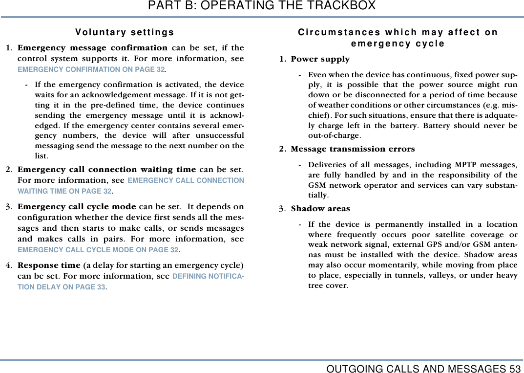 OUTGOING CALLS AND MESSAGES 53PART B: OPERATING THE TRACKBOXVoluntary settings 1. Emergency message confirmation can be set, if thecontrol system supports it. For more information, seeEMERGENCY CONFIRMATION ON PAGE 32. - If the emergency confirmation is activated, the devicewaits for an acknowledgement message. If it is not get-ting it in the pre-defined time, the device continuessending the emergency message until it is acknowl-edged. If the emergency center contains several emer-gency numbers, the device will after unsuccessfulmessaging send the message to the next number on thelist. 2. Emergency call connection waiting time can be set.For more information, see EMERGENCY CALL CONNECTIONWAITING TIME ON PAGE 32.3. Emergency call cycle mode can be set.  It depends onconfiguration whether the device first sends all the mes-sages and then starts to make calls, or sends messagesand makes calls in pairs. For more information, seeEMERGENCY CALL CYCLE MODE ON PAGE 32. 4. Response time (a delay for starting an emergency cycle)can be set. For more information, see DEFINING NOTIFICA-TION DELAY ON PAGE 33.Circumstances which may affect on emergency cycle  1. Power supply - Even when the device has continuous, fixed power sup-ply, it is possible that the power source might rundown or be disconnected for a period of time becauseof weather conditions or other circumstances (e.g. mis-chief). For such situations, ensure that there is adquate-ly charge left in the battery. Battery should never beout-of-charge. 2. Message transmission errors - Deliveries of all messages, including MPTP messages,are fully handled by and in the responsibility of theGSM network operator and services can vary substan-tially.  3. Shadow areas  - If the device is permanently installed in a locationwhere frequently occurs poor satellite coverage orweak network signal, external GPS and/or GSM anten-nas must be installed with the device. Shadow areasmay also occur momentarily, while moving from placeto place, especially in tunnels, valleys, or under heavytree cover.      