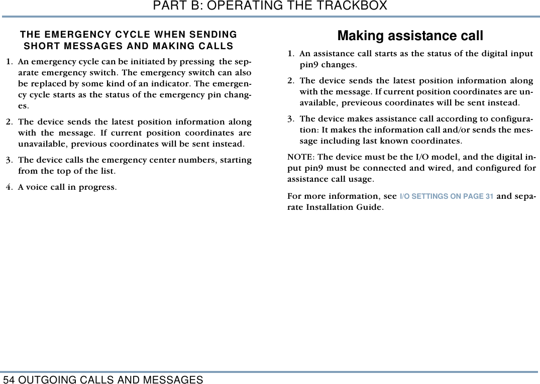 PART B: OPERATING THE TRACKBOX54 OUTGOING CALLS AND MESSAGESTHE EMERGENCY CYCLE WHEN SENDINGSHORT MESSAGES AND MAKING CALLS  1. An emergency cycle can be initiated by pressing  the sep-arate emergency switch. The emergency switch can alsobe replaced by some kind of an indicator. The emergen-cy cycle starts as the status of the emergency pin chang-es.    2. The device sends the latest position information alongwith the message. If current position coordinates areunavailable, previous coordinates will be sent instead. 3. The device calls the emergency center numbers, startingfrom the top of the list.4. A voice call in progress. Making assistance call1. An assistance call starts as the status of the digital inputpin9 changes. 2. The device sends the latest position information alongwith the message. If current position coordinates are un-available, previeous coordinates will be sent instead. 3. The device makes assistance call according to configura-tion: It makes the information call and/or sends the mes-sage including last known coordinates. NOTE: The device must be the I/O model, and the digital in-put pin9 must be connected and wired, and configured forassistance call usage. For more information, see I/O SETTINGS ON PAGE 31 and sepa-rate Installation Guide.    