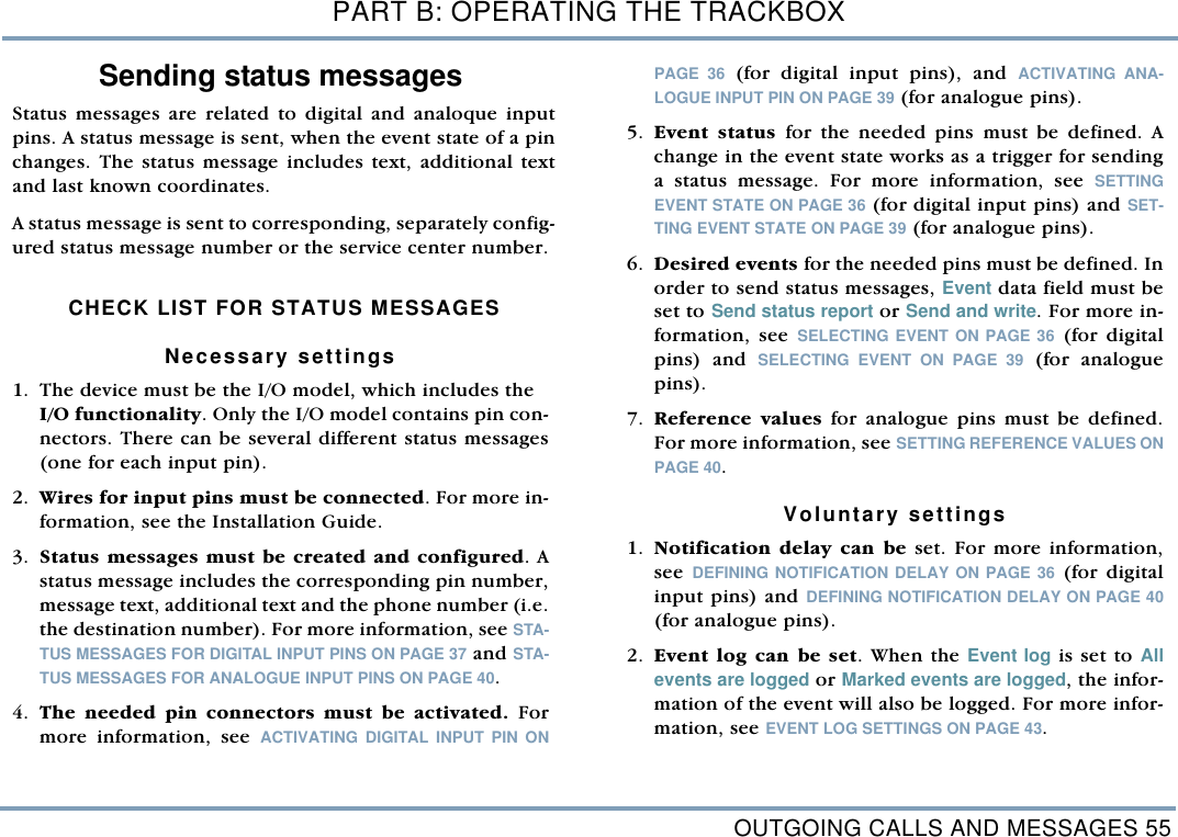 OUTGOING CALLS AND MESSAGES 55PART B: OPERATING THE TRACKBOXSending status messagesStatus messages are related to digital and analoque inputpins. A status message is sent, when the event state of a pinchanges. The status message includes text, additional textand last known coordinates. A status message is sent to corresponding, separately config-ured status message number or the service center number.  CHECK LIST FOR STATUS MESSAGESNecessary settings    1. The device must be the I/O model, which includes the I/O functionality. Only the I/O model contains pin con-nectors. There can be several different status messages(one for each input pin). 2. Wires for input pins must be connected. For more in-formation, see the Installation Guide.   3. Status messages must be created and configured. Astatus message includes the corresponding pin number,message text, additional text and the phone number (i.e.the destination number). For more information, see STA-TUS MESSAGES FOR DIGITAL INPUT PINS ON PAGE 37 and STA-TUS MESSAGES FOR ANALOGUE INPUT PINS ON PAGE 40. 4. The needed pin connectors must be activated. Formore information, see ACTIVATING DIGITAL INPUT PIN ONPAGE 36 (for digital input pins), and ACTIVATING ANA-LOGUE INPUT PIN ON PAGE 39 (for analogue pins).  5. Event status for the needed pins must be defined. Achange in the event state works as a trigger for sendinga status message. For more information, see SETTINGEVENT STATE ON PAGE 36 (for digital input pins) and SET-TING EVENT STATE ON PAGE 39 (for analogue pins).6. Desired events for the needed pins must be defined. Inorder to send status messages, Event data field must beset to Send status report or Send and write. For more in-formation, see SELECTING EVENT ON PAGE 36 (for digitalpins) and SELECTING EVENT ON PAGE 39 (for analoguepins).7. Reference values for analogue pins must be defined.For more information, see SETTING REFERENCE VALUES ONPAGE 40.   Voluntary settings 1. Notification delay can be set. For more information,see  DEFINING NOTIFICATION DELAY ON PAGE 36 (for digitalinput pins) and DEFINING NOTIFICATION DELAY ON PAGE 40(for analogue pins).  2. Event log can be set. When the Event log is set to Allevents are logged or Marked events are logged, the infor-mation of the event will also be logged. For more infor-mation, see EVENT LOG SETTINGS ON PAGE 43. 