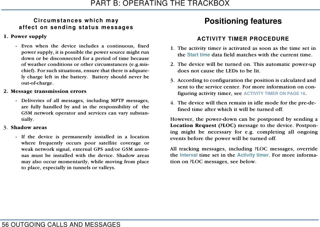 PART B: OPERATING THE TRACKBOX56 OUTGOING CALLS AND MESSAGESCircumstances which mayaffect on sending status messages  1. Power supply - Even when the device includes a continuous, fixedpower supply, it is possible the power source might rundown or be disconnected for a period of time becauseof weather conditions or other circumstances (e.g.mis-chief). For such situations, ensure that there is adquate-ly charge left in the battery.  Battery should never beout-of-charge. 2. Message transmission errors - Deliveries of all messages, including MPTP messages,are fully handled by and in the responsibility of  theGSM network operator and services can vary substan-tially.  3. Shadow areas  - If the device is permanently installed in a locationwhere frequently occurs poor satellite coverage orweak network signal, external GPS and/or GSM anten-nas must be installed with the device. Shadow areasmay also occur momentarily, while moving from placeto place, especially in tunnels or valleys.      Positioning featuresACTIVITY TIMER PROCEDURE1. The activity timer is activated as soon as the time set inthe Start time data field matches with the current time. 2. The device will be turned on. This automatic power-updoes not cause the LEDs to be lit. 3. According to configuration the position is calculated andsent to the service center. For more information on con-figuring activity timer, see ACTIVITY TIMER ON PAGE 16.4. The device will then remain in idle mode for the pre-de-fined time after which it will be turned off. However, the power-down can be postponed by sending aLocation Request (?LOC) message to the device. Postpon-ing might be necessary for e.g. completing all ongoingevents before the power will be turned off. All tracking messages, including ?LOC messages, overridethe Interval time set in the Activity timer. For more informa-tion on ?LOC messages, see below. 