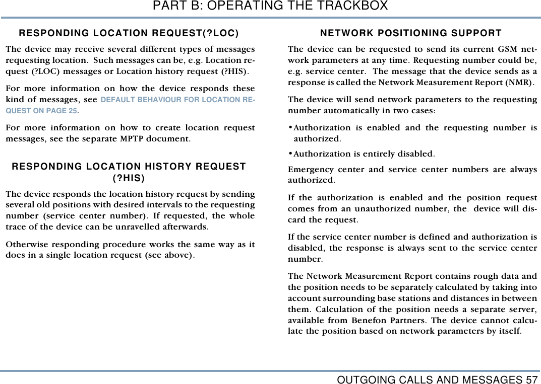 OUTGOING CALLS AND MESSAGES 57PART B: OPERATING THE TRACKBOXRESPONDING LOCATION REQUEST(?LOC) The device may receive several different types of messagesrequesting location.  Such messages can be, e.g. Location re-quest (?LOC) messages or Location history request (?HIS). For more information on how the device responds thesekind of messages, see DEFAULT BEHAVIOUR FOR LOCATION RE-QUEST ON PAGE 25. For more information on how to create location requestmessages, see the separate MPTP document. RESPONDING LOCATION HISTORY REQUEST (?HIS)The device responds the location history request by sendingseveral old positions with desired intervals to the requestingnumber (service center number). If requested, the wholetrace of the device can be unravelled afterwards. Otherwise responding procedure works the same way as itdoes in a single location request (see above).  NETWORK POSITIONING SUPPORTThe device can be requested to send its current GSM net-work parameters at any time. Requesting number could be,e.g. service center.  The message that the device sends as aresponse is called the Network Measurement Report (NMR). The device will send network parameters to the requestingnumber automatically in two cases: &bull;Authorization is enabled and the requesting number isauthorized.&bull;Authorization is entirely disabled. Emergency center and service center numbers are alwaysauthorized.If the authorization is enabled and the position requestcomes from an unauthorized number, the  device will dis-card the request. If the service center number is defined and authorization isdisabled, the response is always sent to the service centernumber. The Network Measurement Report contains rough data andthe position needs to be separately calculated by taking intoaccount surrounding base stations and distances in betweenthem. Calculation of the position needs a separate server,available from Benefon Partners. The device cannot calcu-late the position based on network parameters by itself. 