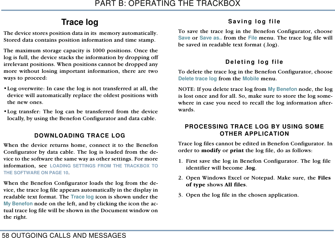 PART B: OPERATING THE TRACKBOX58 OUTGOING CALLS AND MESSAGESTrace log   The device stores position data in its  memory automatically.Stored data contains position information and time stamp. The maximum storage capacity is 1000 positions. Once thelog is full, the device stacks the information by dropping offirrelevant positions. When positions cannot be dropped anymore without losing important information, there are twoways to proceed:&bull;Log overwrite: In case the log is not transferred at all, thedevice will automatically replace the oldest positions withthe new ones. &bull;Log transfer: The log can be transferred from the devicelocally, by using the Benefon Configurator and data cable. DOWNLOADING TRACE LOG   When the device returns home, connect it to the BenefonConfigurator by data cable. The log is loaded from the de-vice to the software the same way as other settings. For moreinformation, see LOADING SETTINGS FROM THE TRACKBOX TOTHE SOFTWARE ON PAGE 10. When the Benefon Configurator loads the log from the de-vice, the trace log file appears automatically in the display inreadable text format. The Trace log icon is shown under theMy Benefon node on the left, and by clicking the icon the ac-tual trace log file will be shown in the Document window onthe right. Saving log fileTo save the trace log in the Benefon Configurator, chooseSave or Save as.. from the File menu. The trace log file willbe saved in readable text format (.log). Deleting log fileTo delete the trace log in the Benefon Configurator, chooseDelete trace log from the Mobile menu. NOTE: If you delete trace log from My Benefon node, the logis lost once and for all. So, make sure to store the log some-where in case you need to recall the log information after-wards.      PROCESSING TRACE LOG BY USING SOMEOTHER APPLICATIONTrace log files cannot be edited in Benefon Configurator. Inorder to modify or print the log file, do as follows: 1. First save the log in Benefon Configurator. The log fileidentifier will become .log. 2. Open Windows Excel or Notepad. Make sure, the Filesof type shows All files.  3. Open the log file in the chosen application.  