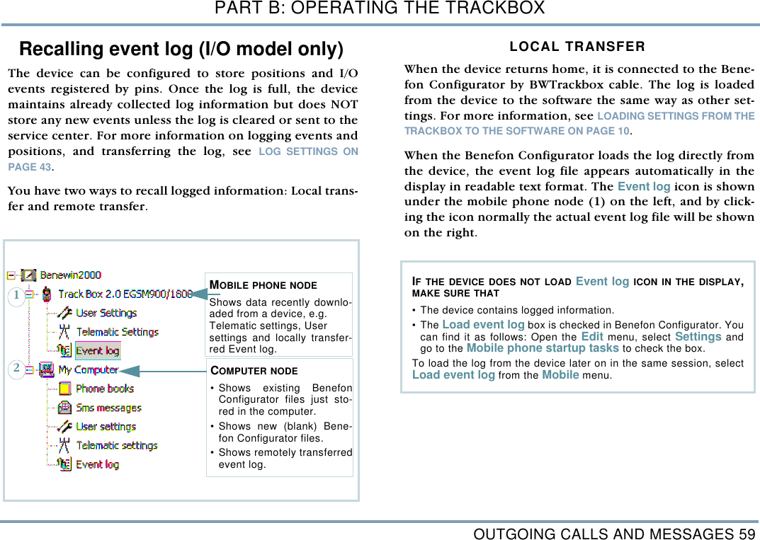 OUTGOING CALLS AND MESSAGES 59PART B: OPERATING THE TRACKBOXRecalling event log (I/O model only)The device can be configured to store positions and I/Oevents registered by pins. Once the log is full, the devicemaintains already collected log information but does NOTstore any new events unless the log is cleared or sent to theservice center. For more information on logging events andpositions, and transferring the log, see LOG SETTINGS ONPAGE 43.You have two ways to recall logged information: Local trans-fer and remote transfer. LOCAL TRANSFER When the device returns home, it is connected to the Bene-fon Configurator by BWTrackbox cable. The log is loadedfrom the device to the software the same way as other set-tings. For more information, see LOADING SETTINGS FROM THETRACKBOX TO THE SOFTWARE ON PAGE 10. When the Benefon Configurator loads the log directly fromthe device, the event log file appears automatically in thedisplay in readable text format. The Event log icon is shownunder the mobile phone node (1) on the left, and by click-ing the icon normally the actual event log file will be shownon the right. MOBILE PHONE NODEShows data recently downlo-aded from a device, e.g.   Telematic settings, User settings and locally transfer-red Event log.  COMPUTER NODE&bull;Shows existing BenefonConfigurator files just sto-red in the computer. &bull;Shows new (blank) Bene-fon Configurator files. &bull;Shows remotely transferredevent log. 12IF THE DEVICE DOES NOT LOAD Event log ICON IN THE DISPLAY,MAKE SURE THAT&bull;The device contains logged information.&bull;The Load event log box is checked in Benefon Configurator. Youcan find it as follows: Open the Edit menu, select Settings andgo to the Mobile phone startup tasks to check the box. To load the log from the device later on in the same session, selectLoad event log from the Mobile menu.  