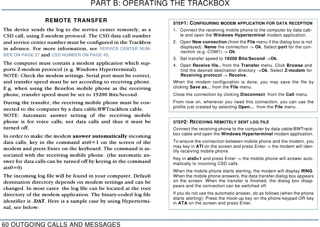 PART B: OPERATING THE TRACKBOX60 OUTGOING CALLS AND MESSAGESREMOTE TRANSFERThe device sends the log to the service center remotely, as aCSD call, using Z-modem protocol. The CSD data call numberand service center number must be configured in the Trackboxin advance. For more information, see SERVICE CENTER NUM-BER ON PAGE 27 and CSD NUMBER ON PAGE 45. The computer must contain a modem application which sup-ports Z-modem protocol (e.g. Windows Hyperterminal).NOTE: Check the modem settings. Serial port must be correct,and transfer speed must be set according to receiving phone.E.g. when using the Benefon mobile phone as the receivingphone, transfer speed must be set to 19200 Bits/Second. During the transfer, the receiving mobile phone must be con-nected to the computer by a data cable/BWTrackbox cable. NOTE: Automatic answer setting of the receiving mobilephone is for voice calls, not data calls and thus it must beturned off. In order to make the modem answer automatically incomingdata calls, key in the command ats0=1 on the screen of themodem and press Enter on the keyboard. The command is as-sociated with the receiving mobile phone. (the automatic an-swer for data calls can be turned off by keying in the commandats0=0) The incoming log file will be found in your computer. Defaultdestination directory depends on modem settings and can bechanged. In most cases  the log file can be located at the rootdirectory of the modem application. The binary-coded log fileidentifier is .DAT. Here is a sample case by using Hypertermi-nal, see below:  STEP1: CONFIGURING MODEM APPLICATION FOR DATA RECEPTION1. Connect the receiving mobile phone to the computer by data cab-le and open the Windows Hyperterminal modem application.2. Open New connection (from the File menu if the dialog box is notdisplayed). Name the connection -> Ok. Select port for the con-nection (e.g. COM1) -> Ok. 3. Set transfer speed to 19200 Bits/Second ->Ok. 4. Open Receive file.. from the Transfer menu. Click Browse andfind the desired destination directory ->Ok. Select Z-modem forReceiving protocol -> Receive. When the modem configuration is done, you may save the file byclicking Save as... from the File menu.  Close the connection by clicking Disconnect  from the Call menu. From now on, whenever you need this connection, you can use theprofile just created by selecting Open...  from the File menu.    STEP2: RECEIVING REMOTELY SENT LOG FILE Connect the receiving phone to the computer by data cable/BWTrack-box cable and open the Windows Hyperterminal modem application.To ensure the connection between mobile phone and the modem, youmay key in ATI on the screen and press Enter -> the modem will iden-tify receiving mobile phone. Key in ats0=1 and press Enter -> the mobile phone will answer auto-matically to incoming CSD calls. When the mobile phone starts alerting, the modem will display RING.When the mobile phone answers, the data transfer dialog box appearson the screen. When the transfer is finished, the dialog box disap-pears and the connection can be switched off. If you do not use the automatic answer, do as follows (when the phonestarts alerting): Press the Hook-up key on the phone keypad OR keyin ATA on the screen and press Enter. 