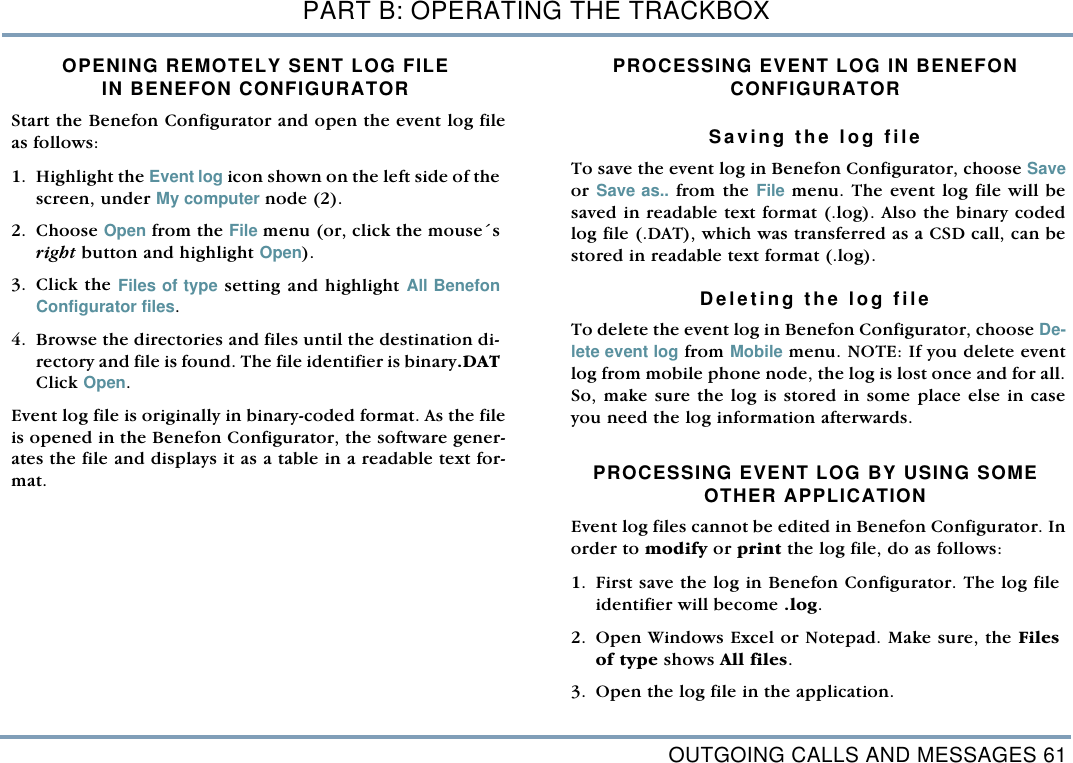 OUTGOING CALLS AND MESSAGES 61PART B: OPERATING THE TRACKBOXOPENING REMOTELY SENT LOG FILEIN BENEFON CONFIGURATOR Start the Benefon Configurator and open the event log fileas follows: 1. Highlight the Event log icon shown on the left side of thescreen, under My computer node (2). 2. Choose Open from the File menu (or, click the mouse&acute;sright button and highlight Open). 3. Click the Files of type setting and highlight All BenefonConfigurator files. 4. Browse the directories and files until the destination di-rectory and file is found. The file identifier is binary.DATClick Open. Event log file is originally in binary-coded format. As the fileis opened in the Benefon Configurator, the software gener-ates the file and displays it as a table in a readable text for-mat. PROCESSING EVENT LOG IN BENEFON CONFIGURATORSaving the log fileTo save the event log in Benefon Configurator, choose Saveor Save as.. from the File menu. The event log file will besaved in readable text format (.log). Also the binary codedlog file (.DAT), which was transferred as a CSD call, can bestored in readable text format (.log).Deleting the log fileTo delete the event log in Benefon Configurator, choose De-lete event log from Mobile menu. NOTE: If you delete eventlog from mobile phone node, the log is lost once and for all.So, make sure the log is stored in some place else in caseyou need the log information afterwards.      PROCESSING EVENT LOG BY USING SOMEOTHER APPLICATIONEvent log files cannot be edited in Benefon Configurator. Inorder to modify or print the log file, do as follows: 1. First save the log in Benefon Configurator. The log fileidentifier will become .log. 2. Open Windows Excel or Notepad. Make sure, the Filesof type shows All files.  3. Open the log file in the application.  