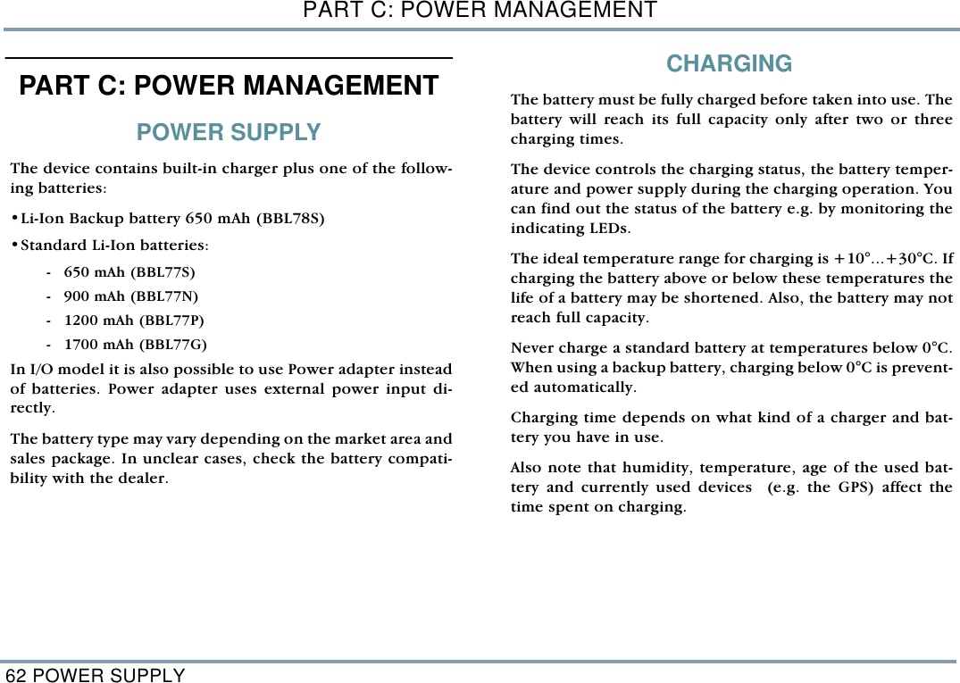 PART C: POWER MANAGEMENT62 POWER SUPPLYPART C: POWER MANAGEMENT POWER SUPPLYThe device contains built-in charger plus one of the follow-ing batteries:  &bull;Li-Ion Backup battery 650 mAh (BBL78S)   &bull;Standard Li-Ion batteries: - 650 mAh (BBL77S) - 900 mAh (BBL77N) - 1200 mAh (BBL77P) - 1700 mAh (BBL77G)In I/O model it is also possible to use Power adapter insteadof batteries. Power adapter uses external power input di-rectly.  The battery type may vary depending on the market area andsales package. In unclear cases, check the battery compati-bility with the dealer. CHARGING  The battery must be fully charged before taken into use. Thebattery will reach its full capacity only after two or threecharging times.  The device controls the charging status, the battery temper-ature and power supply during the charging operation. Youcan find out the status of the battery e.g. by monitoring theindicating LEDs. The ideal temperature range for charging is +10&deg;...+30&deg;C. Ifcharging the battery above or below these temperatures thelife of a battery may be shortened. Also, the battery may notreach full capacity.Never charge a standard battery at temperatures below 0&deg;C.When using a backup battery, charging below 0&deg;C is prevent-ed automatically.  Charging time depends on what kind of a charger and bat-tery you have in use.  Also note that humidity, temperature, age of the used bat-tery and currently used devices  (e.g. the GPS) affect thetime spent on charging.  