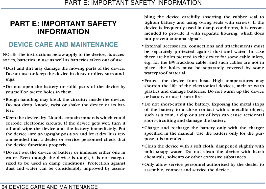 PART E: IMPORTANT SAFETY INFORMATION64 DEVICE CARE AND MAINTENANCEPART E: IMPORTANT SAFETY INFORMATION DEVICE CARE AND MAINTENANCENOTE: The instructions below apply to the device, its acces-sories, batteries in use as well as batteries taken out of use. &bull;Dust and dirt may damage the moving parts of the device.Do not use or keep the device in dusty or dirty surround-ings. &bull;Do not open the battery or solid parts of the device byyourself or pierce holes in them.&bull;Rough handling may break the circuitry inside the device.Do not drop, knock, twist or shake the device or its bat-tery.&bull;Keep the device dry. Liquids contain minerals which couldcorrode electronic circuits. If the device gets wet, turn itoff and wipe the device and the battery immediately. Putthe device into an upright position and let it dry. It is rec-ommended that a dealer or service personnel check thatthe device functions properly.&bull;Do not wet the device or battery or immerse either one inwater. Even though the device is tough, it is not catego-rized to be used in damp conditions. Protection againstdust and water can be considerably improved by assem-bling the device carefully, inserting the rubber seal totighten battery and using o-ring seals with screws. If thedevice is frequently used in damp conditions, it is recom-mended to provide it with separate housing, which doesnot prevent antenna signals. &bull;External accessories, connections and attachements mustbe separately protected against dust and water. In casethere are holes pierced in the device for some cable inlets,e.g. for the BWTrackbox cable, and such cables are not inplace, the holes must be separately covered by somewaterproof material.  &bull;Protect the device from heat. High temperatures mayshorten the life of the electronical devices, melt or warpplastics and damage batteries. Do not warm up the deviceor battery or use it near fire. &bull;Do not short-circuit the battery. Exposing the metal stripsof the battery to a close contact with a metallic object,such as a coin, a clip or a set of keys can cause accidentalshort-circuiting and damage the battery.&bull;Charge and recharge the battery only with the chargerspecified in the manual. Use the battery only for the pur-pose it is intended.&bull;Clean the device with a soft cloth, dampened slightly withmild soapy water. Do not clean the device with harshchemicals, solvents or other corrosive substances. &bull;Only allow service personnel authorised by the dealer toassemble, connect and service the device. 