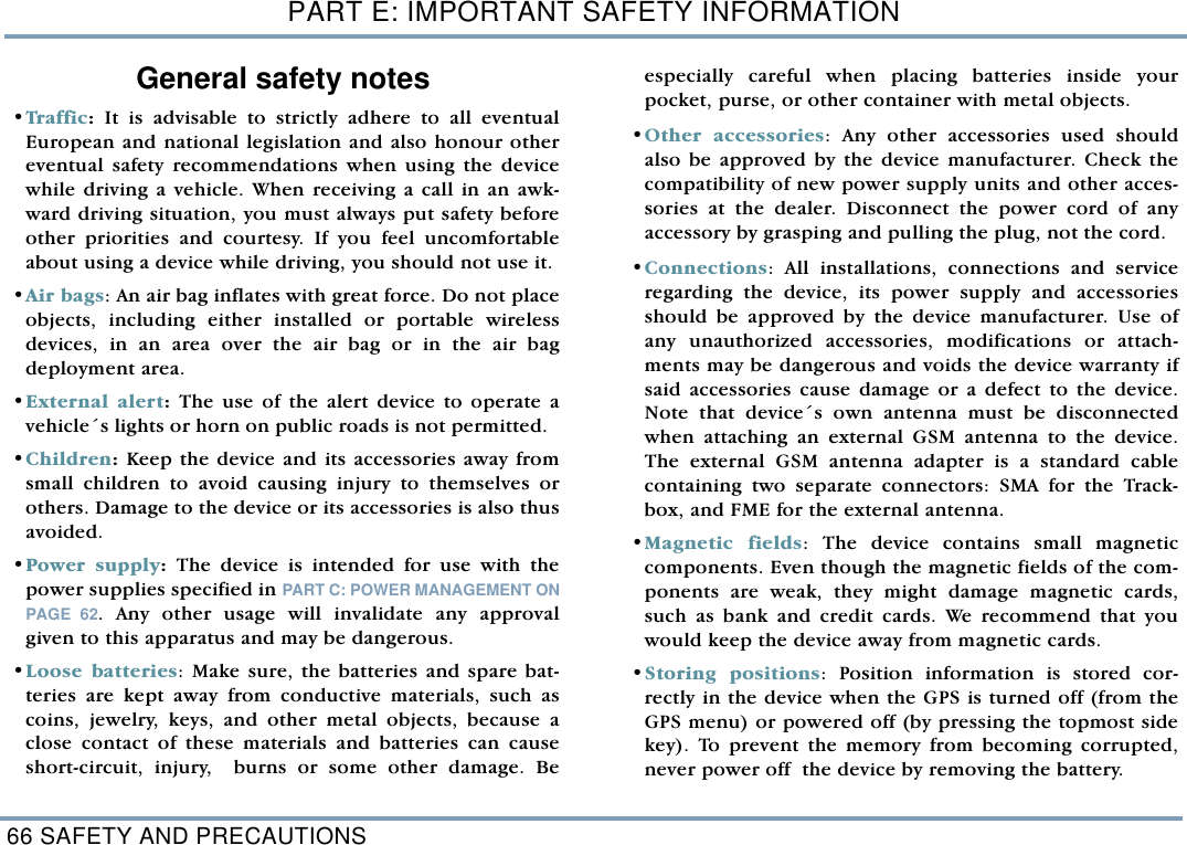 PART E: IMPORTANT SAFETY INFORMATION66 SAFETY AND PRECAUTIONSGeneral safety notes&bull;Traf fi c: It is advisable to strictly adhere to all eventualEuropean and national legislation and also honour othereventual safety recommendations when using the devicewhile driving a vehicle. When receiving a call in an awk-ward driving situation, you must always put safety beforeother priorities and courtesy. If you feel uncomfortableabout using a device while driving, you should not use it. &bull;Air bags: An air bag inflates with great force. Do not placeobjects, including either installed or portable wirelessdevices, in an area over the air bag or in the air bagdeployment area. &bull;External alert: The use of the alert device to operate avehicle&acute;s lights or horn on public roads is not permitted.  &bull;Children: Keep the device and its accessories away fromsmall children to avoid causing injury to themselves orothers. Damage to the device or its accessories is also thusavoided.&bull;Power supply: The device is intended for use with thepower supplies specified in PART C: POWER MANAGEMENT ONPAGE 62. Any other usage will invalidate any approvalgiven to this apparatus and may be dangerous.&bull;Loose batteries: Make sure, the batteries and spare bat-teries are kept away from conductive materials, such ascoins, jewelry, keys, and other metal objects, because aclose contact of these materials and batteries can causeshort-circuit, injury,  burns or some other damage. Beespecially careful when placing batteries inside yourpocket, purse, or other container with metal objects.  &bull;Other accessories: Any other accessories used shouldalso be approved by the device manufacturer. Check thecompatibility of new power supply units and other acces-sories at the dealer. Disconnect the power cord of anyaccessory by grasping and pulling the plug, not the cord.  &bull;Connections: All installations, connections and serviceregarding the device, its power supply and accessoriesshould be approved by the device manufacturer. Use ofany unauthorized accessories, modifications or attach-ments may be dangerous and voids the device warranty ifsaid accessories cause damage or a defect to the device.Note that device&acute;s own antenna must be disconnectedwhen attaching an external GSM antenna to the device.The external GSM antenna adapter is a standard cablecontaining two separate connectors: SMA for the Track-box, and FME for the external antenna.  &bull;Magnetic fields: The device contains small magneticcomponents. Even though the magnetic fields of the com-ponents are weak, they might damage magnetic cards,such as bank and credit cards. We recommend that youwould keep the device away from magnetic cards. &bull;Storing positions: Position information is stored cor-rectly in the device when the GPS is turned off (from theGPS menu) or powered off (by pressing the topmost sidekey). To prevent the memory from becoming corrupted,never power off  the device by removing the battery.    