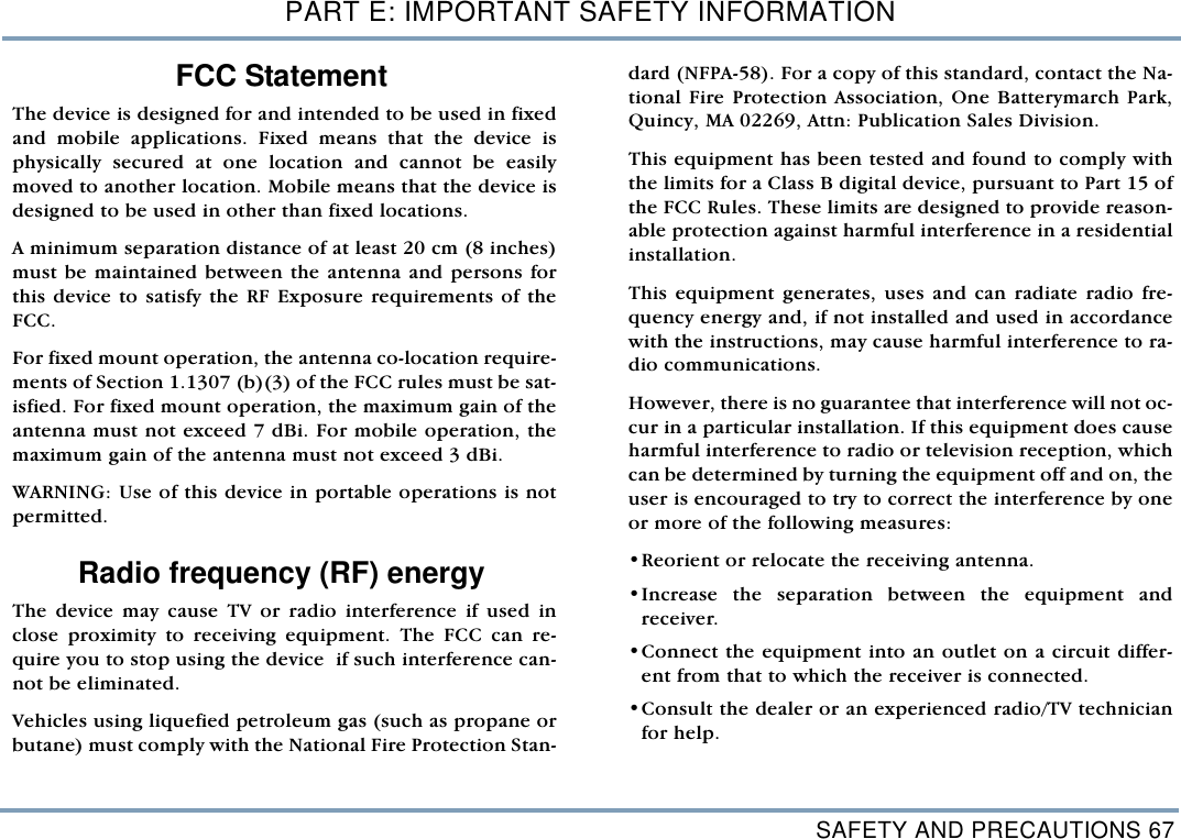 SAFETY AND PRECAUTIONS 67PART E: IMPORTANT SAFETY INFORMATIONFCC StatementThe device is designed for and intended to be used in fixedand mobile applications. Fixed means that the device isphysically secured at one location and cannot be easilymoved to another location. Mobile means that the device isdesigned to be used in other than fixed locations. A minimum separation distance of at least 20 cm (8 inches)must be maintained between the antenna and persons forthis device to satisfy the RF Exposure requirements of theFCC. For fixed mount operation, the antenna co-location require-ments of Section 1.1307 (b)(3) of the FCC rules must be sat-isfied. For fixed mount operation, the maximum gain of theantenna must not exceed 7 dBi. For mobile operation, themaximum gain of the antenna must not exceed 3 dBi. WARNING: Use of this device in portable operations is notpermitted.    Radio frequency (RF) energy  The device may cause TV or radio interference if used inclose proximity to receiving equipment. The FCC can re-quire you to stop using the device  if such interference can-not be eliminated.Vehicles using liquefied petroleum gas (such as propane orbutane) must comply with the National Fire Protection Stan-dard (NFPA-58). For a copy of this standard, contact the Na-tional Fire Protection Association, One Batterymarch Park,Quincy, MA 02269, Attn: Publication Sales Division. This equipment has been tested and found to comply withthe limits for a Class B digital device, pursuant to Part 15 ofthe FCC Rules. These limits are designed to provide reason-able protection against harmful interference in a residentialinstallation.This equipment generates, uses and can radiate radio fre-quency energy and, if not installed and used in accordancewith the instructions, may cause harmful interference to ra-dio communications.However, there is no guarantee that interference will not oc-cur in a particular installation. If this equipment does causeharmful interference to radio or television reception, whichcan be determined by turning the equipment off and on, theuser is encouraged to try to correct the interference by oneor more of the following measures:&bull;Reorient or relocate the receiving antenna.&bull;Increase the separation between the equipment andreceiver.&bull;Connect the equipment into an outlet on a circuit differ-ent from that to which the receiver is connected.&bull;Consult the dealer or an experienced radio/TV technicianfor help. 