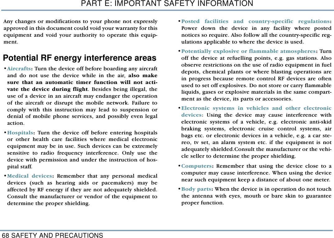 PART E: IMPORTANT SAFETY INFORMATION68 SAFETY AND PRECAUTIONSAny changes or modifications to your phone not expresslyapproved in this document could void your warranty for thisequipment and void your authority to operate this equip-ment. Potential RF energy interference areas&bull;Aircrafts: Turn the device off before boarding any aircraftand do not use the device while in the air, also makesure that an automatic timer function will not acti-vate the device during flight. Besides being illegal, theuse of a device in an aircraft may endanger the operationof the aircraft or disrupt the mobile network. Failure tocomply with this instruction may lead to suspension ordenial of mobile phone services, and possibly even legalaction.&bull;Hospitals: Turn the device off before entering hospitalsor other health care facilities where medical electronicequipment may be in use. Such devices can be extremelysensitive to radio frequency interference. Only use thedevice with permission and under the instruction of hos-pital staff.&bull;Medical devices: Remember that any personal medicaldevices (such as hearing aids or pacemakers) may beaffected by RF energy if they are not adequately shielded.Consult the manufacturer or vendor of the equipment todetermine the proper shielding.&bull;Posted facilities and country-specific regulations:Power down the device in any facility where postednotices so require. Also follow all the country-specific reg-ulations applicable to where the device is used. &bull;Potentially explosive or flammable atmospheres: Turnoff the device at refuelling points, e.g. gas stations. Alsoobserve restrictions on the use of radio equipment in fueldepots, chemical plants or where blasting operations arein progress because remote control RF devices are oftenused to set off explosives. Do not store or carry flammableliquids, gases or explosive materials in the same compart-ment as the device, its parts or accessories. &bull;Electronic systems in vehicles and other electronicdevices: Using the device may cause interference withelectronic systems of a vehicle, e.g. electronic anti-skidbraking systems, electronic cruise control systems, airbags etc. or electronic devices in a vehicle, e.g. a car ste-reo, tv set, an alarm system etc. if the equipment is notadequately shielded.Consult the manufacturer or the vehi-cle seller to determine the proper shielding. &bull;Computers: Remember that using the device close to acomputer may cause interference. When using the devicenear such equipment keep a distance of about one meter.&bull;Body parts: When the device is in operation do not touchthe antenna with eyes, mouth or bare skin to guaranteeproper function.  