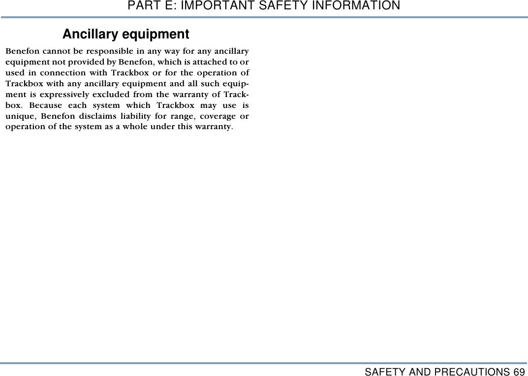 SAFETY AND PRECAUTIONS 69PART E: IMPORTANT SAFETY INFORMATIONAncillary equipment Benefon cannot be responsible in any way for any ancillaryequipment not provided by Benefon, which is attached to orused in connection with Trackbox or for the operation ofTrackbox with any ancillary equipment and all such equip-ment is expressively excluded from the warranty of Track-box. Because each system which Trackbox may use isunique, Benefon disclaims liability for range, coverage oroperation of the system as a whole under this warranty.    