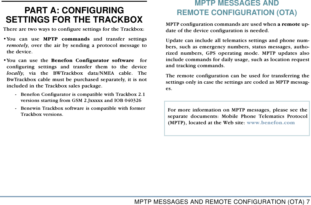 MPTP MESSAGES AND REMOTE CONFIGURATION (OTA) 7PART A: CONFIGURING SETTINGS FOR THE TRACKBOXPART A: CONFIGURING SETTINGS FOR THE TRACKBOXThere are two ways to configure settings for the Trackbox: &bull;You can use MPTP commands and transfer settingsremotely, over the air by sending a protocol message tothe device.  &bull;You can use the Benefon Configurator software  forconfiguring settings and transfer them to the devicelocally, via the BWTrackbox data/NMEA cable. TheBwTrackbox cable must be purchased separately, it is notincluded in the Trackbox sales package.  - Benefon Configurator is compatible with Trackbox 2.1versions starting from GSM 2.Jxxxxx and IOB 040326 - Benewin Trackbox software is compatible with formerTrackbox versions. MPTP MESSAGES AND REMOTE CONFIGURATION (OTA)MPTP configuration commands are used when a remote up-date of the device configuration is needed. Update can include all telematics settings and phone num-bers, such as emergency numbers, status messages, autho-rized numbers, GPS operating mode. MPTP updates alsoinclude commands for daily usage, such as location requestand tracking commands.  The remote configuration can be used for transferring thesettings only in case the settings are coded as MPTP messag-es.For more information on MPTP messages, please see theseparate documents: Mobile Phone Telematics Protocol(MPTP), located at the Web site: www.benefon.comTRACKBOX  2.1 OPERATING INSTRUCTIONS