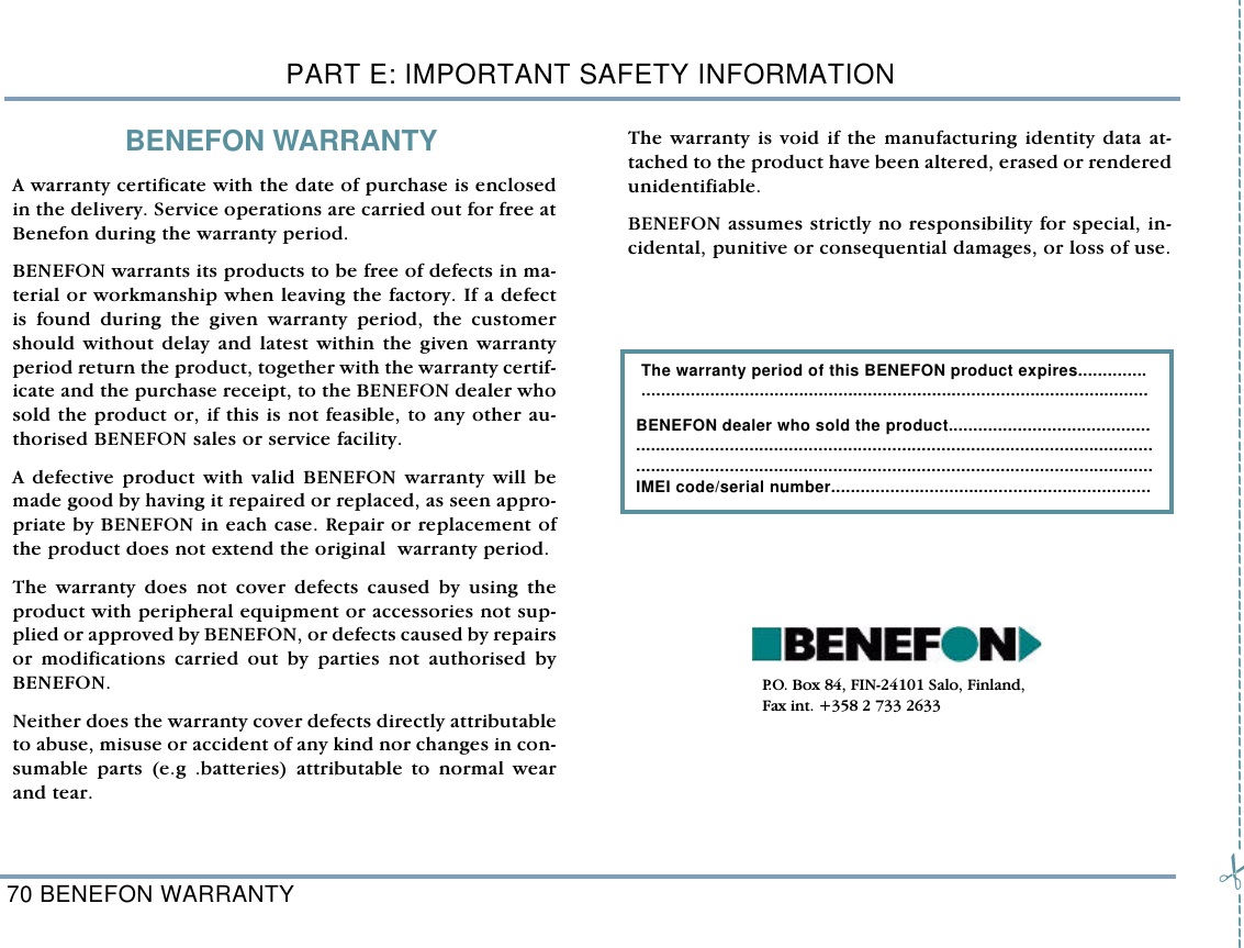 PART E: IMPORTANT SAFETY INFORMATION70 BENEFON WARRANTYBENEFON WARRANTYA warranty certificate with the date of purchase is enclosedin the delivery. Service operations are carried out for free atBenefon during the warranty period. BENEFON warrants its products to be free of defects in ma-terial or workmanship when leaving the factory. If a defectis found during the given warranty period, the customershould without delay and latest within the given warrantyperiod return the product, together with the warranty certif-icate and the purchase receipt, to the BENEFON dealer whosold the product or, if this is not feasible, to any other au-thorised BENEFON sales or service facility.A defective product with valid BENEFON warranty will bemade good by having it repaired or replaced, as seen appro-priate by BENEFON in each case. Repair or replacement ofthe product does not extend the original  warranty period.The warranty does not cover defects caused by using theproduct with peripheral equipment or accessories not sup-plied or approved by BENEFON, or defects caused by repairsor modifications carried out by parties not authorised byBENEFON. Neither does the warranty cover defects directly attributableto abuse, misuse or accident of any kind nor changes in con-sumable parts (e.g .batteries) attributable to normal wearand tear.The warranty is void if the manufacturing identity data at-tached to the product have been altered, erased or renderedunidentifiable.BENEFON assumes strictly no responsibility for special, in-cidental, punitive or consequential damages, or loss of use.   The warranty period of this BENEFON product expires.............. .......................................................................................................BENEFON dealer who sold the product......................................... ..................................................................................................................................................................................................................IMEI code/serial number................................................................. P.O. Box 84, FIN-24101 Salo, Finland, Fax int. +358 2 733 2633--------------------------------------------------------------------------------