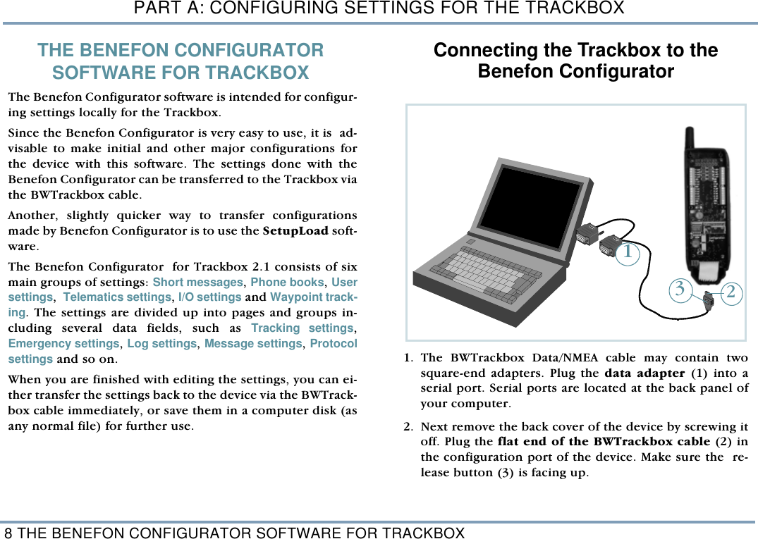 PART A: CONFIGURING SETTINGS FOR THE TRACKBOX8 THE BENEFON CONFIGURATOR SOFTWARE FOR TRACKBOXTHE BENEFON CONFIGURATOR SOFTWARE FOR TRACKBOX   The Benefon Configurator software is intended for configur-ing settings locally for the Trackbox. Since the Benefon Configurator is very easy to use, it is  ad-visable to make initial and other major configurations forthe device with this software. The settings done with theBenefon Configurator can be transferred to the Trackbox viathe BWTrackbox cable. Another, slightly quicker way to transfer configurationsmade by Benefon Configurator is to use the SetupLoad soft-ware. The Benefon Configurator  for Trackbox 2.1 consists of sixmain groups of settings: Short messages, Phone books, Usersettings,  Telematics settings, I/O settings and Waypoint track-ing. The settings are divided up into pages and groups in-cluding several data fields, such as Tracking settings,Emergency settings, Log settings, Message settings, Protocolsettings and so on.  When you are finished with editing the settings, you can ei-ther transfer the settings back to the device via the BWTrack-box cable immediately, or save them in a computer disk (asany normal file) for further use. Connecting the Trackbox to theBenefon Configurator    1. The BWTrackbox Data/NMEA cable may contain twosquare-end adapters. Plug the data adapter (1) into aserial port. Serial ports are located at the back panel ofyour computer. 2. Next remove the back cover of the device by screwing itoff. Plug the flat end of the BWTrackbox cable (2) inthe configuration port of the device. Make sure the  re-lease button (3) is facing up.   123