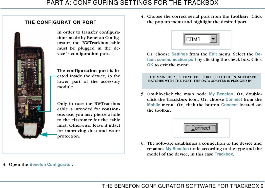 THE BENEFON CONFIGURATOR SOFTWARE FOR TRACKBOX 9PART A: CONFIGURING SETTINGS FOR THE TRACKBOX 3. Open the Benefon Configurator. 4. Choose the correct serial port from the toolbar:  Clickthe pop-up menu and highlight the desired port.   Or, choose Settings from the Edit menu. Select the De-fault communication port by clicking the check box. ClickOK to exit the menu.    5. Double-click the main node My Benefon. Or, double-click the Trackbox icon. Or, choose Connect from theMobile menu. Or, click the button Connect located onthe toolbar.  6. The software establishes a connection to the device andrenames My Benefon node according to the type and themodel of the device, in this case Trackbox.In order to transfer configura-tions made by Benefon Config-urator, the  BWTrackbox cablemust be plugged in the de-vice&acute;s configuration port. The configuration port is lo-cated inside the device, in thelower part of the accessorymodule. Only in case the BWTrackboxcable is intended for continu-ous use, you may pierce a holeto the elastomer for the cableinlet. Otherwise, leave it intactfor improving dust and waterprotection.   THE CONFIGURATION PORT THE MAIN IDEA IS THAT THE PORT SELECTED IN SOFTWAREMATCHES WITH THE PORT, THE DATA ADAPTER IS PLUGGED IN.