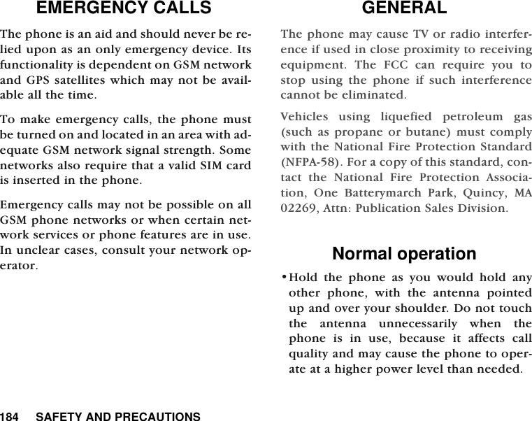 184     SAFETY AND PRECAUTIONSEMERGENCY CALLSThe phone is an aid and should never be re-lied upon as an only emergency device. Itsfunctionality is dependent on GSM networkand GPS satellites which may not be avail-able all the time. To make emergency calls, the phone mustbe turned on and located in an area with ad-equate GSM network signal strength. Somenetworks also require that a valid SIM cardis inserted in the phone.  Emergency calls may not be possible on allGSM phone networks or when certain net-work services or phone features are in use.In unclear cases, consult your network op-erator.      GENERALThe phone may cause TV or radio interfer-ence if used in close proximity to receivingequipment. The FCC can require you tostop using the phone if such interferencecannot be eliminated.Vehicles using liquefied petroleum gas(such as propane or butane) must complywith the National Fire Protection Standard(NFPA-58). For a copy of this standard, con-tact the National Fire Protection Associa-tion, One Batterymarch Park, Quincy, MA02269, Attn: Publication Sales Division.Normal operation&bull;Hold the phone as you would hold anyother phone, with the antenna pointedup and over your shoulder. Do not touchthe antenna unnecessarily when thephone is in use, because it affects callquality and may cause the phone to oper-ate at a higher power level than needed.  