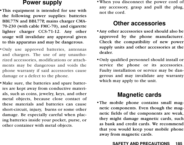  SAFETY AND PRECAUTIONS     185Power supply&bull;This equipment is intended for use withthe following power supplies: batteriesBBL77N and BBL77P, mains charger CMA-70-230 (with cable FMC-70), and cigarettelighter charger CCS-71-12. Any otherusage will invalidate any approval givento this apparatus and may be dangerous.  &bull;Only use approved batteries, antennasand chargers. The use of any unautho-rized accessories, modifications or attach-ments may be dangerous and voids thephone warranty if said accessories causedamage or a defect to the phone.&bull;Make sure, the batteries and spare batter-ies are kept away from conductive materi-als, such as coins, jewelry, keys, and othermetal objects, because close contact ofthese materials and batteries can causeshort-circuit, injury,  burns or some otherdamage. Be especially careful when plac-ing batteries inside your pocket, purse, orother container with metal objects.  &bull;When you disconnect the power cord ofany accessory, grasp and pull the plug,not the cord.  Other accessories &bull;Any other accessories used should also beapproved by the phone manufacturer.Check the compatibility of new powersupply units and other accessories at thedealer.&bull;Only qualified personnel should install orservice the phone or its accessories.Faulty installation or service may be dan-gerous and may invalidate any warrantywhich may apply to the unit. Magnetic cards&bull;The mobile phone contains small mag-netic components. Even though the mag-netic fields of the components are weak,they might damage magnetic cards, suchas bank and credit cards. We recommendthat you would keep your mobile phoneaway from magnetic cards.