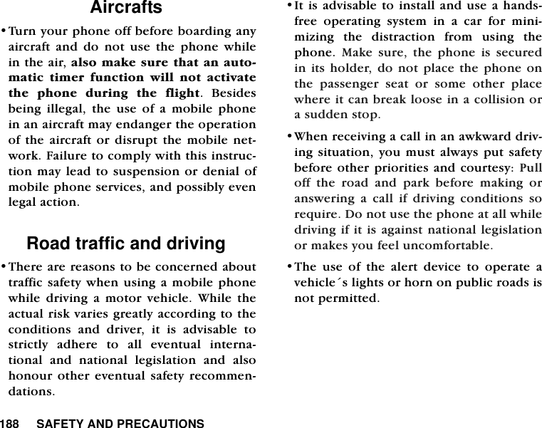 188     SAFETY AND PRECAUTIONSAircrafts &bull;Turn your phone off before boarding anyaircraft and do not use the phone whilein the air, also make sure that an auto-matic timer function will not activatethe phone during the flight. Besidesbeing illegal, the use of a mobile phonein an aircraft may endanger the operationof the aircraft or disrupt the mobile net-work. Failure to comply with this instruc-tion may lead to suspension or denial ofmobile phone services, and possibly evenlegal action.Road traffic and driving &bull;There are reasons to be concerned abouttraffic safety when using a mobile phonewhile driving a motor vehicle. While theactual risk varies greatly according to theconditions and driver, it is advisable tostrictly adhere to all eventual interna-tional and national legislation and alsohonour other eventual safety recommen-dations. &bull;It is advisable to install and use a hands-free operating system in a car for mini-mizing the distraction from using thephone.  Make sure, the phone is securedin its holder, do not place the phone onthe passenger seat or some other placewhere it can break loose in a collision ora sudden stop.    &bull;When receiving a call in an awkward driv-ing situation, you must always put safetybefore other priorities and courtesy: Pulloff the road and park before making oranswering a call if driving conditions sorequire. Do not use the phone at all whiledriving if it is against national legislationor makes you feel uncomfortable. &bull;The use of the alert device to operate avehicle&acute;s lights or horn on public roads isnot permitted. 
