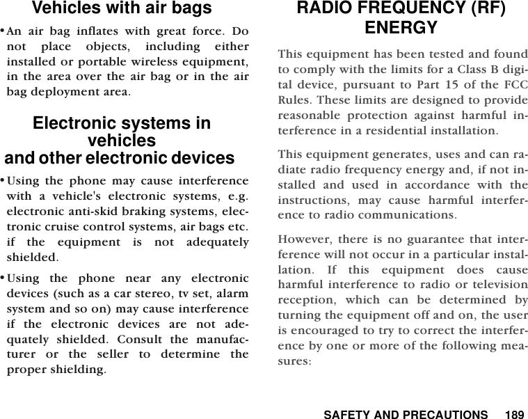  SAFETY AND PRECAUTIONS     189Vehicles with air bags&bull;An air bag inflates with great force. Donot place objects, including eitherinstalled or portable wireless equipment,in the area over the air bag or in the airbag deployment area. Electronic systems in vehiclesand other electronic devices   &bull;Using the phone may cause interferencewith a vehicle's electronic systems, e.g.electronic anti-skid braking systems, elec-tronic cruise control systems, air bags etc.if the equipment is not adequatelyshielded. &bull;Using the phone near any electronicdevices (such as a car stereo, tv set, alarmsystem and so on) may cause interferenceif the electronic devices are not ade-quately shielded. Consult the manufac-turer or the seller to determine theproper shielding. RADIO FREQUENCY (RF) ENERGYThis equipment has been tested and foundto comply with the limits for a Class B digi-tal device, pursuant to Part 15 of the FCCRules. These limits are designed to providereasonable protection against harmful in-terference in a residential installation.This equipment generates, uses and can ra-diate radio frequency energy and, if not in-stalled and used in accordance with theinstructions, may cause harmful interfer-ence to radio communications.However, there is no guarantee that inter-ference will not occur in a particular instal-lation. If this equipment does causeharmful interference to radio or televisionreception, which can be determined byturning the equipment off and on, the useris encouraged to try to correct the interfer-ence by one or more of the following mea-sures: