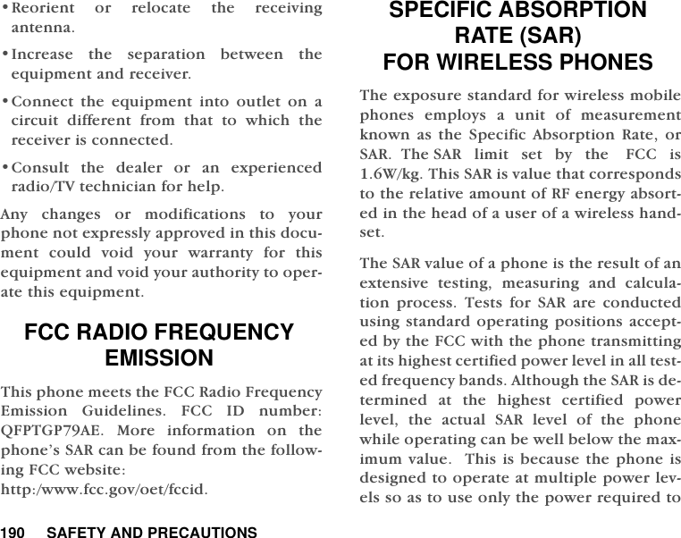 190     SAFETY AND PRECAUTIONS&bull;Reorient or relocate the receivingantenna.&bull;Increase the separation between theequipment and receiver.&bull;Connect the equipment into outlet on acircuit different from that to which thereceiver is connected.&bull;Consult the dealer or an experiencedradio/TV technician for help. Any changes or modifications to yourphone not expressly approved in this docu-ment could void your warranty for thisequipment and void your authority to oper-ate this equipment. FCC RADIO FREQUENCY EMISSIONThis phone meets the FCC Radio FrequencyEmission Guidelines. FCC ID number:QFPTGP79AE. More information on thephone&rsquo;s SAR can be found from the follow-ing FCC website: http:/www.fcc.gov/oet/fccid.SPECIFIC ABSORPTION RATE (SAR) FOR WIRELESS PHONESThe exposure standard for wireless mobilephones employs a unit of measurementknown as the Specific Absorption Rate, orSAR.  The SAR   limit   set   by   the    FCC   is1.6W/kg. This SAR is value that correspondsto the relative amount of RF energy absort-ed in the head of a user of a wireless hand-set.The SAR value of a phone is the result of anextensive testing, measuring and calcula-tion process. Tests for SAR are conductedusing standard operating positions accept-ed by the FCC with the phone transmittingat its highest certified power level in all test-ed frequency bands. Although the SAR is de-termined at the highest certified powerlevel, the actual SAR level of the phonewhile operating can be well below the max-imum value.  This is because the phone isdesigned to operate at multiple power lev-els so as to use only the power required to