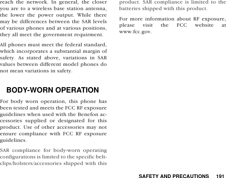  SAFETY AND PRECAUTIONS     191reach the network. In general, the closeryou are to a wireless base station antenna,the lower the power output. While theremay be differences between the SAR levelsof various phones and at various positions,they all meet the government requirment.All phones must meet the federal standard,which incorporates a substantial margin ofsafety. As stated above, variations in SARvalues between different model phones donot mean variations in safety.BODY-WORN OPERATIONFor body worn operation, this phone hasbeen tested and meets the FCC RF exposureguidelines when used with the Benefon ac-cessories supplied or designated for thisproduct. Use of other accessories may notensure compliance with FCC RF exposureguidelines.SAR compliance for body-worn operatingconfigurations is limited to the specific belt-clips/holsters/accessories shipped with thisproduct. SAR compliance is limited to thebatteries shipped with this product.For more information about RF exposure,please visit the FCC website atwww.fcc.gov.