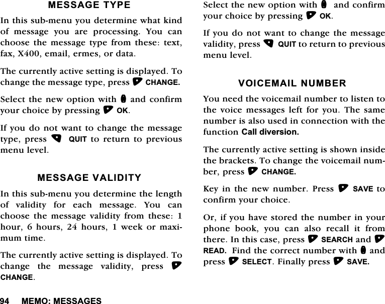 0(020(66$*(60(66$*(7<3(,QWKLVVXEPHQX\RXGHWHUPLQHZKDWNLQGRIPHVVDJH\RXDUHSURFHVVLQJ<RXFDQFKRRVHWKHPHVVDJHW\SHIURPWKHVHWH[WID[;HPDLOHUPHVRUGDWD7KHFXUUHQWO\DFWLYHVHWWLQJLVGLVSOD\HG7RFKDQJHWKHPHVVDJHW\SHSUHVV&amp;+$1*(6HOHFWWKHQHZRSWLRQZLWKQDQGFRQILUP\RXUFKRLFHE\SUHVVLQJ2.,I\RXGRQRWZDQWWRFKDQJHWKHPHVVDJHW\SHSUHVV  48,7 WR UHWXUQ WR SUHYLRXVPHQXOHYHO0(66$*(9$/,',7<,QWKLVVXEPHQX\RXGHWHUPLQHWKHOHQJWKRI YDOLGLW\ IRU HDFK PHVVDJH <RX FDQFKRRVH WKH PHVVDJH YDOLGLW\ IURP WKHVH KRXUKRXUVKRXUVZHHNRUPD[LPXPWLPH7KHFXUUHQWO\DFWLYHVHWWLQJLVGLVSOD\HG7RFKDQJH WKH PHVVDJH YDOLGLW\ SUHVV &amp;+$1*(6HOHFWWKHQHZRSWLRQZLWKQDQGFRQILUP\RXUFKRLFHE\SUHVVLQJ2.,I\RXGRQRWZDQWWRFKDQJHWKHPHVVDJHYDOLGLW\SUHVV48,7WRUHWXUQWRSUHYLRXVPHQXOHYHO92,&amp;(0$,/180%(5<RXQHHGWKHYRLFHPDLOQXPEHUWROLVWHQWRWKH YRLFH PHVVDJHV OHIW IRU \RX 7KH VDPHQXPEHULVDOVRXVHGLQFRQQHFWLRQZLWKWKHIXQFWLRQ&amp;DOOGLYHUVLRQ7KHFXUUHQWO\DFWLYHVHWWLQJLVVKRZQLQVLGHWKHEUDFNHWV7RFKDQJHWKHYRLFHPDLOQXPEHUSUHVV&amp;+$1*(.H\LQWKHQHZQXPEHU3UHVV6$9( WRFRQILUP\RXUFKRLFH2ULI\RXKDYHVWRUHGWKHQXPEHULQ\RXUSKRQH ERRN \RX FDQ DOVR UHFDOO LW IURPWKHUH,QWKLVFDVHSUHVV6($5&amp;+DQG5($')LQGWKHFRUUHFWQXPEHUZLWKQDQGSUHVV6(/(&amp;7)LQDOO\SUHVV6$9(