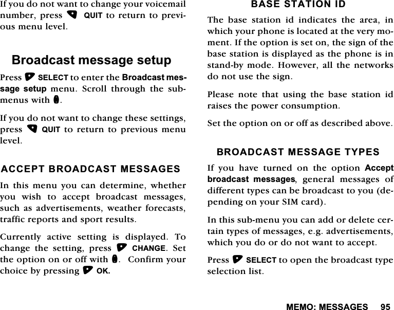 0(020(66$*(6,I\RXGRQRWZDQWWRFKDQJH\RXUYRLFHPDLOQXPEHUSUHVV 48,7WRUHWXUQWRSUHYLRXVPHQXOHYHO%URDGFDVWPHVVDJHVHWXS3UHVV6(/(&amp;7WRHQWHUWKH%URDGFDVWPHVVDJH VHWXSPHQX6FUROOWKURXJKWKHVXEPHQXVZLWKQ,I\RXGRQRWZDQWWRFKDQJHWKHVHVHWWLQJVSUHVV48,7WR UHWXUQWRSUHYLRXV PHQXOHYHO$&amp;&amp;(37%52$'&amp;$670(66$*(6,QWKLVPHQX\RXFDQGHWHUPLQHZKHWKHU\RX ZLVK WR DFFHSW EURDGFDVW PHVVDJHVVXFKDV DGYHUWLVHPHQWV ZHDWKHUIRUHFDVWVWUDIILFUHSRUWVDQGVSRUWUHVXOWV&amp;XUUHQWO\ DFWLYH VHWWLQJ LV GLVSOD\HG 7RFKDQJH WKH VHWWLQJ SUHVV &amp;+$1*( 6HWWKHRSWLRQRQRURIIZLWKQ&amp;RQILUP\RXUFKRLFHE\SUHVVLQJ2.%$6(67$7,21,'7KH EDVH VWDWLRQ LG LQGLFDWHV WKH DUHD LQZKLFK\RXUSKRQHLVORFDWHGDWWKHYHU\PRPHQW,IWKHRSWLRQLVVHWRQWKHVLJQRIWKHEDVHVWDWLRQLVGLVSOD\HGDVWKHSKRQHLVLQVWDQGE\PRGH+RZHYHUDOOWKHQHWZRUNVGRQRWXVHWKHVLJQ3OHDVHQRWHWKDWXVLQJWKHEDVHVWDWLRQLGUDLVHVWKHSRZHUFRQVXPSWLRQ6HWWKHRSWLRQRQRURIIDVGHVFULEHGDERYH%52$'&amp;$670(66$*(7<3(6,I \RX KDYH WXUQHG RQ WKH RSWLRQ $FFHSWEURDGFDVW PHVVDJHV JHQHUDO PHVVDJHV RIGLIIHUHQWW\SHVFDQEHEURDGFDVWWR\RXGHSHQGLQJRQ\RXU6,0FDUG,QWKLVVXEPHQX\RXFDQDGGRUGHOHWHFHUWDLQW\SHVRIPHVVDJHVHJDGYHUWLVHPHQWVZKLFK\RXGRRUGRQRWZDQWWRDFFHSW3UHVV6(/(&amp;7WRRSHQWKHEURDGFDVWW\SHVHOHFWLRQOLVW