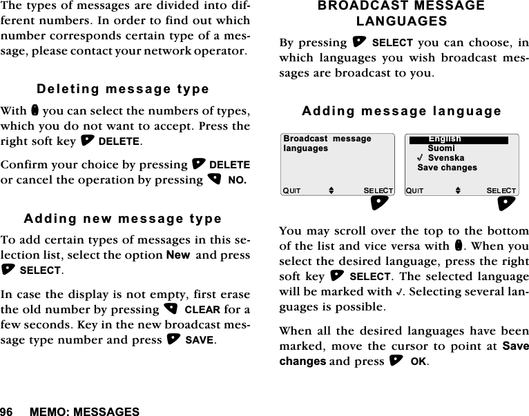 0(020(66$*(67KHW\SHVRIPHVVDJHVDUHGLYLGHGLQWRGLIIHUHQWQXPEHUV,QRUGHUWRILQGRXWZKLFKQXPEHUFRUUHVSRQGVFHUWDLQW\SHRIDPHVVDJHSOHDVHFRQWDFW\RXUQHWZRUNRSHUDWRU'HOHWLQJPHVVDJHW\SH:LWKQ\RXFDQVHOHFWWKHQXPEHUVRIW\SHVZKLFK\RXGRQRWZDQWWRDFFHSW3UHVVWKHULJKWVRIWNH\'(/(7(&amp;RQILUP\RXUFKRLFHE\SUHVVLQJ'(/(7(RUFDQFHOWKHRSHUDWLRQE\SUHVVLQJ12$GGLQJQHZPHVVDJHW\SH7RDGGFHUWDLQW\SHVRIPHVVDJHVLQWKLVVHOHFWLRQOLVWVHOHFWWKHRSWLRQ1HZDQGSUHVV6(/(&amp;7,QFDVHWKHGLVSOD\LVQRWHPSW\ILUVWHUDVHWKHROGQXPEHUE\SUHVVLQJ&amp;/($5IRUDIHZVHFRQGV.H\LQWKHQHZEURDGFDVWPHVVDJHW\SHQXPEHUDQGSUHVV6$9(%52$'&amp;$670(66$*(/$1*8$*(6%\SUHVVLQJ6(/(&amp;7\RXFDQFKRRVHLQZKLFKODQJXDJHV\RXZLVKEURDGFDVWPHVVDJHVDUHEURDGFDVWWR\RX$GGLQJPHVVDJHODQJXDJH<RXPD\VFUROORYHUWKHWRSWRWKHERWWRPRIWKHOLVWDQGYLFHYHUVDZLWKQ:KHQ\RXVHOHFWWKHGHVLUHGODQJXDJHSUHVVWKHULJKWVRIWNH\6(/(&amp;77KHVHOHFWHGODQJXDJHZLOOEHPDUNHGZLWK,6HOHFWLQJVHYHUDOODQJXDJHVLVSRVVLEOH:KHQDOOWKH GHVLUHGODQJXDJHV KDYH EHHQPDUNHGPRYHWKHFXUVRUWRSRLQWDW6DYHFKDQJHVDQGSUHVV2.%URDGFDVWPHVVDJHMMODQJXDJHV 6XRPL,6YHQVND6DYHFKDQJHV(QJOLVK