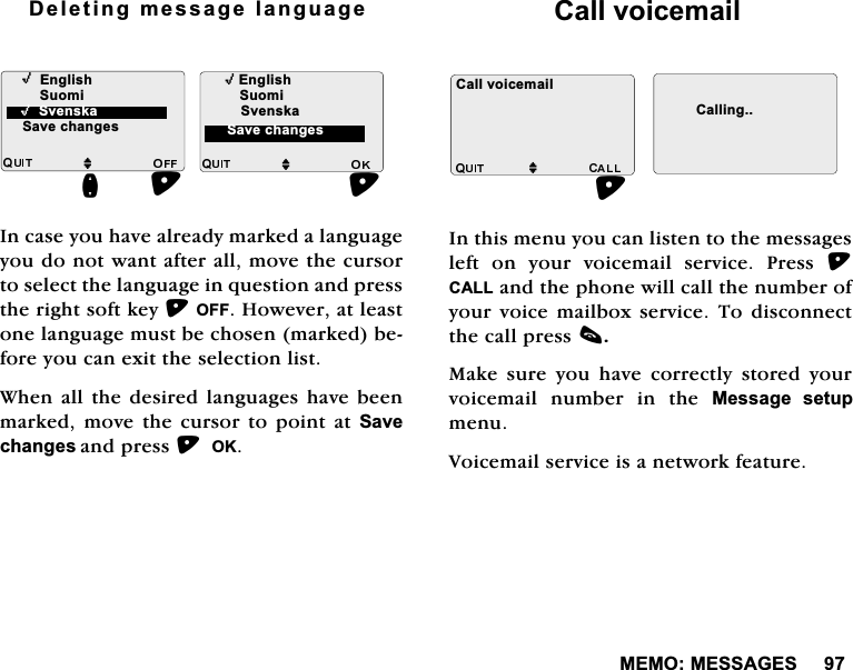 0(020(66$*(6'HOHWLQJPHVVDJHODQJXDJH,QFDVH\RXKDYHDOUHDG\PDUNHGDODQJXDJH\RXGRQRWZDQWDIWHUDOOPRYHWKHFXUVRUWRVHOHFWWKHODQJXDJHLQTXHVWLRQDQGSUHVVWKHULJKWVRIWNH\2))+RZHYHUDWOHDVWRQHODQJXDJHPXVWEHFKRVHQPDUNHGEHIRUH\RXFDQH[LWWKHVHOHFWLRQOLVW:KHQDOO WKH GHVLUHGODQJXDJHV KDYH EHHQPDUNHGPRYHWKHFXUVRUWRSRLQWDW6DYHFKDQJHVDQGSUHVV2.&amp;DOOYRLFHPDLO,QWKLVPHQX\RXFDQOLVWHQWRWKHPHVVDJHVOHIW RQ \RXU YRLFHPDLO VHUYLFH 3UHVV &amp;$//DQGWKHSKRQHZLOOFDOOWKHQXPEHURI\RXU YRLFH PDLOER[ VHUYLFH 7R GLVFRQQHFWWKHFDOOSUHVVF0DNH VXUH \RX KDYH FRUUHFWO\ VWRUHG \RXUYRLFHPDLO QXPEHU LQ WKH 0HVVDJH VHWXSPHQX9RLFHPDLOVHUYLFHLVDQHWZRUNIHDWXUH,(QJOLVKMQ6XRPL6DYHFKDQJHV,(QJOLVKM6YHQVND,6YHQVND6DYHFKDQJHV6XRPL &amp;DOOYRLFHPDLOM&amp;DOOLQJ