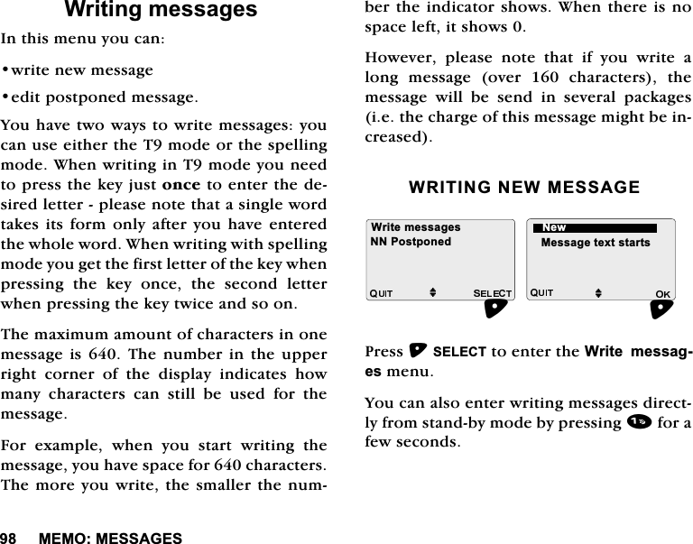 0(020(66$*(6:ULWLQJPHVVDJHV,QWKLVPHQX\RXFDQZULWHQHZPHVVDJHHGLWSRVWSRQHGPHVVDJH<RXKDYHWZRZD\VWRZULWHPHVVDJHV\RXFDQXVHHLWKHUWKH7PRGHRUWKHVSHOOLQJPRGH:KHQZULWLQJLQ7PRGH\RXQHHGWRSUHVVWKHNH\MXVWRQFHWRHQWHUWKHGHVLUHGOHWWHUSOHDVHQRWHWKDWDVLQJOHZRUGWDNHVLWVIRUPRQO\DIWHU \RX KDYHHQWHUHGWKHZKROHZRUG:KHQZULWLQJZLWKVSHOOLQJPRGH\RXJHWWKHILUVWOHWWHURIWKHNH\ZKHQSUHVVLQJWKHNH\RQFHWKHVHFRQGOHWWHUZKHQSUHVVLQJWKHNH\WZLFHDQGVRRQ7KHPD[LPXPDPRXQWRIFKDUDFWHUVLQRQHPHVVDJHLV 7KH QXPEHULQ WKH XSSHUULJKW FRUQHU RI WKH GLVSOD\ LQGLFDWHV KRZPDQ\ FKDUDFWHUV FDQ VWLOO EH XVHG IRU WKHPHVVDJH)RU H[DPSOH ZKHQ \RX VWDUW ZULWLQJ WKHPHVVDJH\RXKDYHVSDFHIRUFKDUDFWHUV7KHPRUH\RXZULWHWKHVPDOOHUWKHQXPEHUWKHLQGLFDWRUVKRZV:KHQWKHUHLVQRVSDFHOHIWLWVKRZV+RZHYHUSOHDVHQRWHWKDWLI\RXZULWHDORQJPHVVDJHRYHUFKDUDFWHUVWKHPHVVDJH ZLOO EH VHQG LQ VHYHUDO SDFNDJHVLHWKHFKDUJHRIWKLVPHVVDJHPLJKWEHLQFUHDVHG:5,7,1*1(:0(66$*(3UHVV6(/(&amp;7WRHQWHUWKH:ULWHPHVVDJHVPHQX<RXFDQDOVRHQWHUZULWLQJPHVVDJHVGLUHFWO\IURPVWDQGE\PRGHE\SUHVVLQJIRUDIHZVHFRQGV:ULWHPHVVDJHVMM0HVVDJHWH[WVWDUWV113RVWSRQHG1HZ